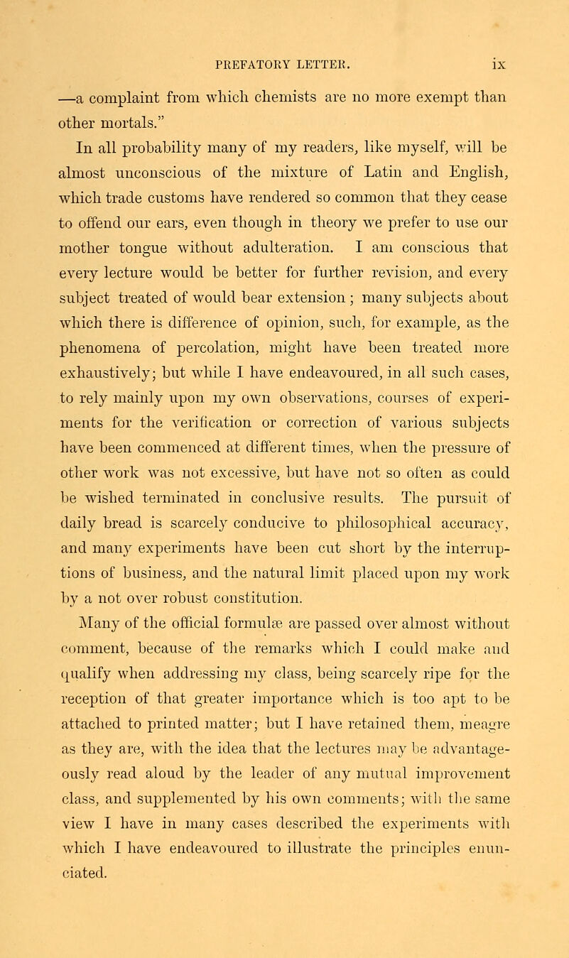 —a complaint from which chemists are no more exempt than other mortals. In all probability many of my readers, like myself, will be almost unconscious of the mixture of Latin and English, which trade customs have rendered so common that they cease to offend our ears, even though in theory we prefer to use our mother tongue without adulteration. I am conscious that every lecture would be better for further revision, and every subject treated of would bear extension ; many subjects about which there is difference of opinion, such, for example, as the phenomena of percolation, might have been treated more exhaustively; but while I have endeavoured, in all such cases, to rely mainly upon my own observations, courses of experi- ments for the verification or correction of various subjects have been commenced at different times, when the pressure of other work was not excessive, but have not so often as could be wished terminated in conclusive results. The pursuit of daily bread is scarcely conducive to philosophical accuracy, and many experiments have been cut short by the interrup- tions of business, and the natural limit placed upon my work by a not over robust constitution. Many of the official formulae are passed over almost without comment, because of the remarks which I could make and qualify when addressing my class, being scarcely ripe for the reception of that greater importance which is too apt to be attached to printed matter; but I have retained them, meagre as they are, with the idea that the lectures may be advantage- ously read aloud by the leader of any mutual improvement class, and supplemented by his own comments; with the same view I have in many cases described the experiments with which I have endeavoured to illustrate the principles enun- ciated.