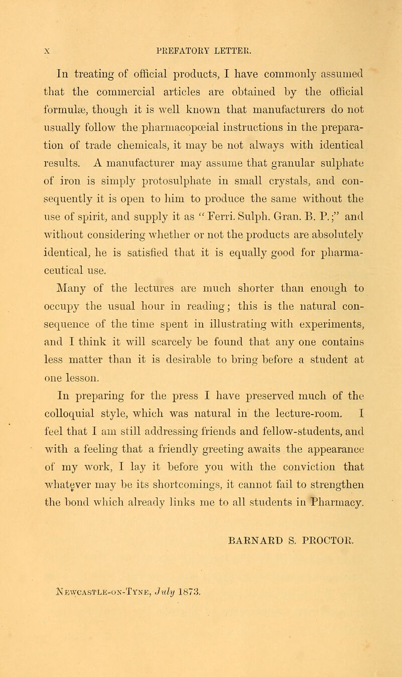 In treating of official products, I have commonly assumed that the commercial articles are obtained by the official formulae, though it is well known that manufacturers do not usually follow the pharmacopceial instructions in the prepara- tion of trade chemicals, it may be not always with identical results. A manufacturer may assume that granular sulphate of iron is simply protosulphate in small crystals, and con- sequently it is open to him to produce the same without the use of spirit, and supply it as  Ferri. Sulph. Gran. B. P.; and without considering whether or not the products are absolutely identical, he is satisfied that it is equally good for pharma- ceutical use. Many of the lectures are much shorter than enough to occupy the usual hour in reading; this is the natural con- sequence of the time spent in illustrating with experiments, and I think it will scarcely be found that any one contains less matter than it is desirable to bring before a student at one lesson. In preparing for the press I have preserved much of the colloquial style, which was natural in the lecture-room. I feel that I am still addressing friends and fellow-students, and with a feeling that a friendly greeting awaits the appearance of my work, I lay it before you with the conviction that whatever may be its shortcomings, it cannot fail to strengthen the bond which already links me to all students in Pharmacy. BARNARD S. PROCTOR. NewcasTLe-on-Tyne, July 1873.