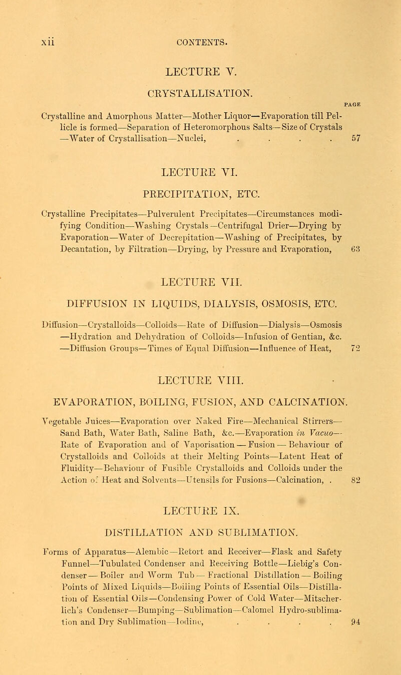 LECTUKE V. CRYSTALLISATION. PAGE Crystalline and Amorphous Matter—Mother Liquor—Evaporation till Pel- licle is formed—Separation of Heteromorphous Salts—Size of Crystals —Water of Crystallisation—Nuclei, . . . .57 LECTUEE VI. PRECIPITATION, ETC. Crystalline Precipitates—Pulverulent Precipitates—Circumstances modi- fying Condition—Washing Crystals—Centrifugal Drier—Drying by Evaporation—Water of Decrepitation—Washing of Precipitates, by Decantation, by Filtration—Drying, by Pressure and Evaporation, (33 LECTUEE VII. DIFFUSION IN LIQUIDS, DIALYSIS, OSMOSIS, ETC. Diffusion—Crystalloids—Colloids—Kate of Diffusion—Dialysis—Osmosis —Hydration and Dehydration of Colloids—Infusion of Gentian, &c. —Diffusion Groups—Times of Equal Diffusion—Influence of Heat, 72 LECTUEE VIII. EVAPORATION, BOILING, FUSION, AND CALCINATION. Vegetable Juices—Evaporation over Naked Fire—Mechanical Stirrers— Sand Bath, Water Bath, Saline Bath, &c.—Evaporation in Vacuo— Kate of Evaporation and of Vaporisation — Fusion — Behaviour of Crystalloids and Colloids at their Melting Points—Latent Heat of Fluidity—Behaviour of Fusible Crystalloids and Colloids under the Action o: Heat and Solvents—Utensils for Fusions—Calcination, . 82 LECTUEE IX. DISTILLATION AND SUBLIMATION. Forms of Apparatus—Alembic—Retort and Receiver—Flask and Safety Funnel—Tubulated Condenser and Receiving Bottle—Liebig's Con- denser— Boiler and Worm Tub—Fractional Distillation — Boiling Points of Mixed Liquids—Boiling Points of Essential Oils—Distilla- tion of Essential Oils—Condensing Power of Cold Water—Mitscher- lich's Condenser—Bumping—Sublimation—Calomel Hydro-sublima- tion and Drv Sublimation—Iodine, . . .94