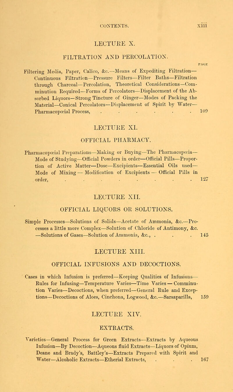 FILTRATION AND PERCOLATION. PAGE Filtering Media, Paper, Calico, &c.—Means of Expediting Filtration— Continuous Filtration—Pressure Filters—Filter Baths—Filtration through Charcoal—Percolation, Theoretical Considerations—Com- minution Required—Forms of Percolators—Displacement of the Ab- sorbed Liquors—Strong Tincture of Ginger—Modes of Packing the Material—Conical Percolators—Displacement of Spirit by Water— Pharmacopceial Process, . . . . . .109 LECTUEE XI. OFFICIAL PHARMACY. Pharmacopceial Preparations—Making or Buying—The Pharmacopoeia— Mode of Studying—Official Powders in order—Official Pills—Propor- tion of Active Matter—Dose—Excipients—Essential Oils used— Mode of Mixing — Modification of Excipients — Official Pills in order, . ....... 127 LECTUEE XII. OFFICIAL LIQUORS OR SOLUTIONS. Simple Processes—Solutions of Solids—Acetate of Ammonia, &c.—Pro- cesses a little more Complex—Solution of Chloride of Antimony, &c. —Solutions of Gases—Solution of Ammonia, &c, . . .145 LECTUEE XIII. OFFICIAL INFUSIONS AND DECOCTIONS. Cases in which Infusion is preferred—Keeping Qualities of Infusions— Rules for Infusing—Temperature Varies—Time Varies — Comminu- tion Varies—Decoctions, when preferred—General Rule and Excep- tions—Decoctions of Aloes, Cinchona, Logwood, &c.—Sarsaparilla, 159 LECTUEE XIV. EXTRACTS. Varieties—General Process for Green Extracts—Extracts by Aqueous Infusion—By Decoction—Aqueous fluid Extracts—Liquors of Opium, Deane and Brady's, Battley's—Extracts Prepared with Spirit and Water—Alcoholic Extracts—Etherial Extracts, . . .167