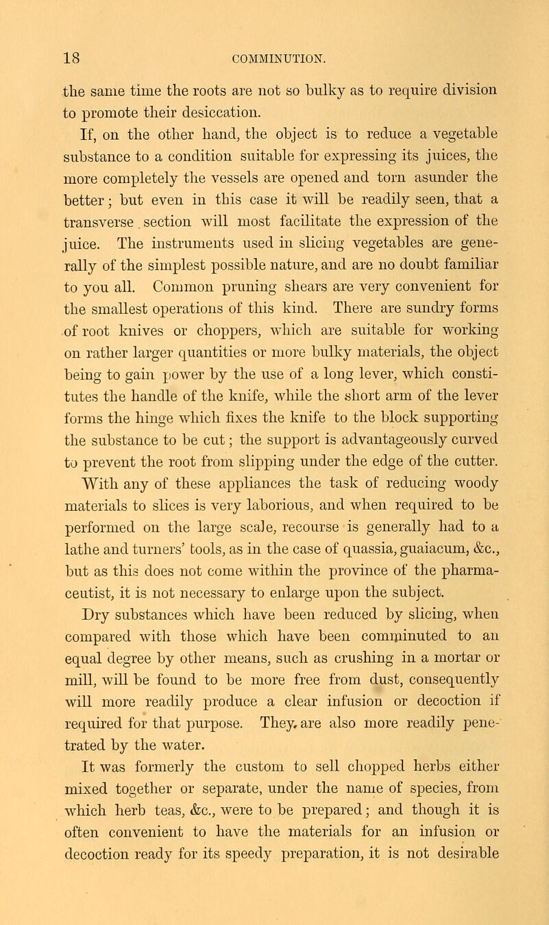the same time the roots are not so bulky as to require division to promote their desiccation. If, on the other hand, the object is to reduce a vegetable substance to a condition suitable for expressing its juices, the more completely the vessels are opened and torn asunder the better; but even in this case it will be readily seen, that a transverse. section will most facilitate the expression of the juice. The instruments used in slicing vegetables are gene- rally of the simplest possible nature, and are no doubt familiar to you all. Common pruning shears are very convenient for the smallest operations of this kind. There are sundry forms of root knives or choppers, which are suitable for working on rather larger quantities or more bulky materials, the object being to gain power by the use of a long lever, which consti- tutes the handle of the knife, while the short arm of the lever forms the hinge which fixes the knife to the block supporting the substance to be cut; the support is advantageously curved to prevent the root from slipping under the edge of the cutter. With any of these appliances the task of reducing woody materials to slices is very laborious, and when required to be performed on the large scale, recourse is generally had to a lathe and turners' tools, as in the case of quassia, guaiacum, &c, but as this does not come within the province of the pharma- ceutist, it is not necessary to enlarge upon the subject. Dry substances which have been reduced by slicing, when compared with those which have been comminuted to an equal degree by other means, such as crushing in a mortar or mill, will be found to be more free from dust, consequently will more readily produce a clear infusion or decoction if required for that purpose. They, are also more readily pene- trated by the water. It was formerly the custom to sell chopped herbs either mixed together or separate, under the name of species, from which herb teas, &c, were to be prepared; and though it is often convenient to have the materials for an infusion or decoction ready for its speedy preparation, it is not desirable