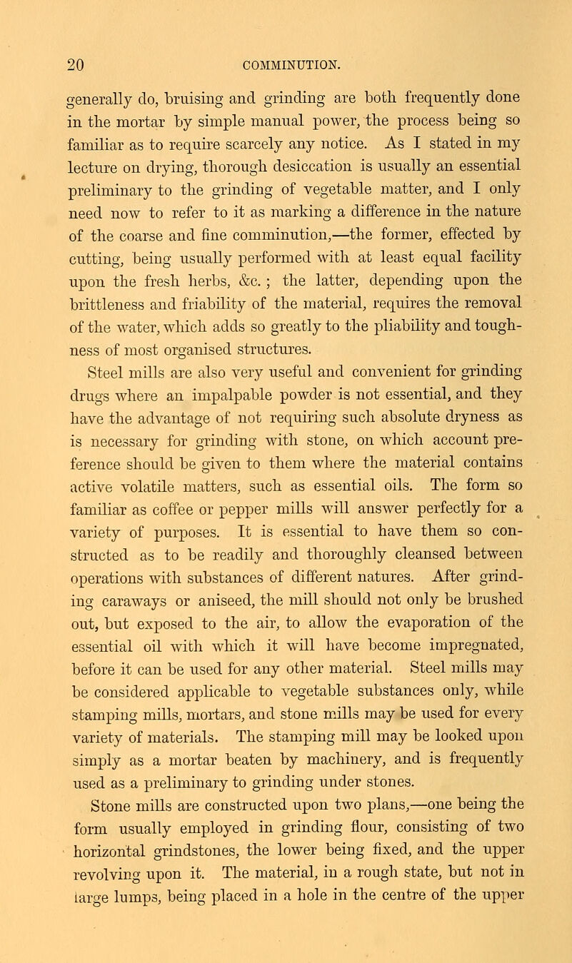 generally do, bruising and grinding are both frequently done in the mortar by simple manual power, the process being so familiar as to require scarcely any notice. As I stated in my lecture on drying, thorough desiccation is usually an essential preliminary to the grinding of vegetable matter, and I only need now to refer to it as marking a difference in the nature of the coarse and fine comminution,—the former, effected by cutting, being usually performed with at least equal facility upon the fresh herbs, &c. ; the latter, depending upon the brittleness and friability of the material, requires the removal of the water, which adds so greatly to the pliability and tough- ness of most organised structures. Steel mills are also very useful and convenient for grinding drugs where an impalpable powder is not essential, and they have the advantage of not requiring such absolute dryness as is necessary for grinding with stone, on which account pre- ference should be given to them where the material contains active volatile matters, such as essential oils. The form so familiar as coffee or pepper mills will answer perfectly for a variety of purposes. It is essential to have them so con- structed as to be readily and thoroughly cleansed between operations with substances of different natures. After grind- ing caraways or aniseed, the mill should not only be brushed out, but exposed to the air, to allow the evaporation of the essential oil with which it will have become impregnated, before it can be used for any other material. Steel mills may be considered applicable to vegetable substances only, while stamping mills, mortars, and stone mills may be used for every variety of materials. The stamping mill may be looked upon simply as a mortar beaten by machinery, and is frequently used as a preliminary to grinding under stones. Stone mills are constructed upon two plans,—one being the form usually employed in grinding flour, consisting of two horizontal grindstones, the lower being fixed, and the upper revolving upon it. The material, in a rough state, but not in large lumps, being placed in a hole in the centre of the upper