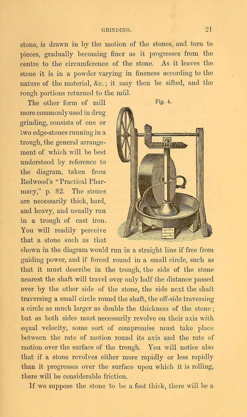 stone, is drawn in by the motion of the stones, and torn to pieces, gradually becoming finer as it progresses from the centre to the circumference of the stone. As it leaves the stone it is in a powder varying in fineness according to the nature of the material, &c.; it may then be sifted, and the rough portions returned to the mill. The other form of mill , Fig. 4. more commonlyused in drug grinding, consists of one or two edge-stones running in a trough, the general arrange- ment of which will be best understood by reference to the diagram, taken from Eedwood's Practical Phar- macy, p. 82. The stones are necessarily thick, hard, and heavy, and usually run in a trough of cast iron. You will readily perceive that a stone such as that shown in the diagram wmild run in a straight line if free from guiding power, and if forced round in a small circle, such as that it must describe in the trough, the side of the stone nearest the shaft will travel over only half the distance passed over by the other side of the stone, the side next the shaft traversing a small circle round the shaft, the off-side traversing a circle as much larger as double the thickness of the stone; but as both sides must necessarily revolve on their axis with equal velocity, some sort of compromise must take place between the rate of motion round its axis and the rate of motion over the surface of the trough. You will notice also that if a stone revolves either more rapidly or less rapidly than it progresses over the surface upon which it is rolling, there will be considerable friction. If we suppose the stone to be a foot thick, there will be a