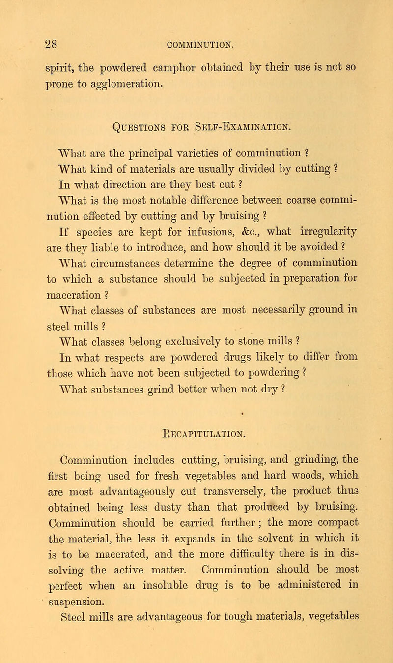 spirit, the powdered camphor obtained by their use is not so prone to agglomeration. Questions for Self-Examination. What are the principal varieties of comminution ? What kind of materials are usually divided by cutting ? In what direction are they best cut ? What is the most notable difference between coarse commi- nution effected by cutting and by bruising ? If species are kept for infusions, &c, what irregularity are they liable to introduce, and how should it be avoided ? What circumstances determine the degree of comminution to which a substance should be subjected in preparation for maceration ? What classes of substances are most necessarily ground in steel mills ? What classes belong exclusively to stone mills ? In what respects are powdered drugs likely to differ from those which have not been subjected to powdering ? What substances grind better when not dry ? Eecapitulation. Comminution includes cutting, bruising, and grinding, the first being used for fresh vegetables and hard woods, which are most advantageously cut transversely, the product thus obtained being less dusty than that produced by bruising. Comminution should be carried further; the more compact the material, the less it expands in the solvent in which it is to be macerated, and the more difficulty there is in dis- solving the active matter. Comminution should be most perfect when an insoluble drug is to be administered in suspension. Steel mills are advantageous for tough materials, vegetables