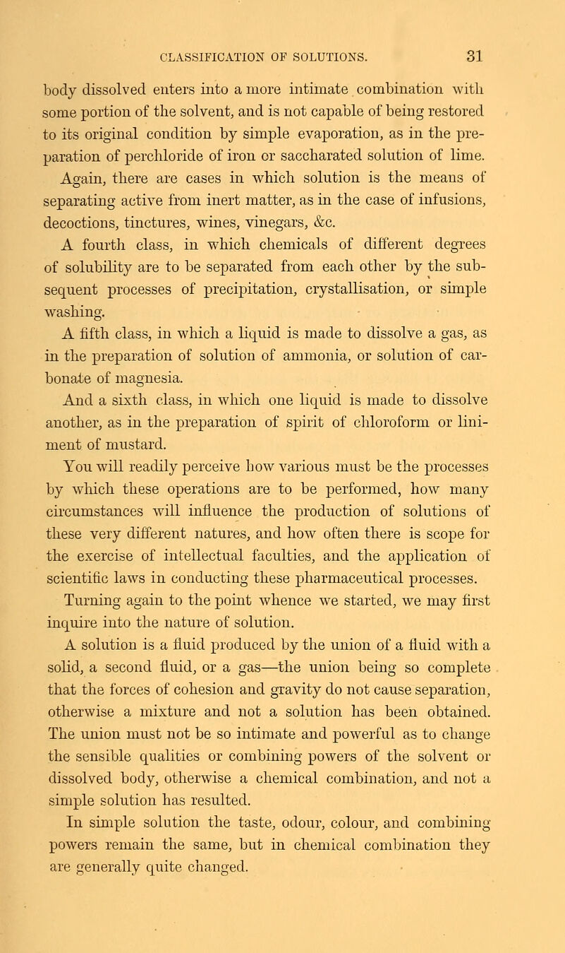 body dissolved enters into a more intimate combination with some portion of the solvent, and is not capable of being restored to its original condition by simple evaporation, as in the pre- paration of perchloride of iron or saccharated solution of lime. Again, there are cases in which solution is the means of separating active from inert matter, as in the case of infusions, decoctions, tinctures, wines, vinegars, &c. A fourth class, in which chemicals of different degrees of solubility are to be separated from each other by the sub- sequent processes of precipitation, crystallisation, or simple washing. A fifth class, in which a liquid is made to dissolve a gas, as in the preparation of solution of ammonia, or solution of car- bonate of magnesia. And a sixth class, in which one liquid is made to dissolve another, as in the preparation of spirit of chloroform or lini- ment of mustard. You will readily perceive bow various must be the processes by which these operations are to be performed, how many circumstances will influence the production of solutions of these very different natures, and how often there is scope for the exercise of intellectual faculties, and the application of scientific laws in conducting these pharmaceutical processes. Turning again to the point whence we started, we may first inquire into the nature of solution. A solution is a fluid produced by the union of a fluid with a solid, a second fluid, or a gas—the union being so complete that the forces of cohesion and gravity do not cause separation, otherwise a mixture and not a solution has been obtained. The union must not be so intimate and powerful as to change the sensible qualities or combining powers of the solvent or dissolved body, otherwise a chemical combination, and not a simple solution has resulted. In simple solution the taste, odour, colour, and combining powers remain the same, but in chemical combination they are generally quite changed.