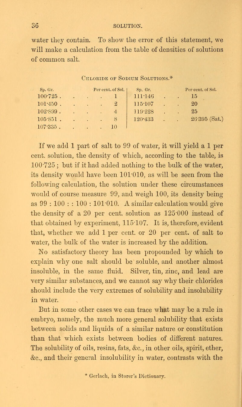 water they contain. To show the error of this statement, we will make a calculation from the table of densities of solutions of common salt. Chloride of Sodium Solutions.* Sp. Gr. Per cent, of Sol. Sp. Gr. Per cent, of Sol. 100-725 . 1 111-148 15 101-450 . 2 115-107 20 102-899 . 4 119-228 25 105-851 . 8 120-433 . 28395 (Sat.) 107-335 . . 10 If we add 1 part of salt to 99 of water, it will yield a 1 per cent, solution, the density of which, according to the table, is 100-725 ; but if it had added nothing to the bulk of the water, its density would have been 101-010, as will be seen from the following calculation, the solution under these circumstances would of course measure 99, and weigh 100, its density being as 99 : 100 : : 100 : 101-010. A similar calculation would give the density of a 20 per cent, solution as 125-000 instead of that obtained by experiment, 115-107. It is, therefore, evident that, whether we add 1 per cent, or 20 per cent, of salt to water, the bulk of the water is increased by the addition. ISIo satisfactory theory has been propounded by which to explain why one salt should be soluble, and another almost insoluble, in the same fluid. Silver, tin, zinc, and lead are very similar substances, and we cannot say why their chlorides should include the very extremes of solubility and insolubility in water. But in some other cases we can trace what may be a rule in embryo, namely, the much more general solubility that exists between solids and liquids of a similar nature or constitution than that which exists between bodies of different natures. The solubility of oils, resins, fats, &c, in other oils, spirit, ether, &c, and their general insolubility in water, contrasts with the * Gerlach, in Storer's Dictionary.