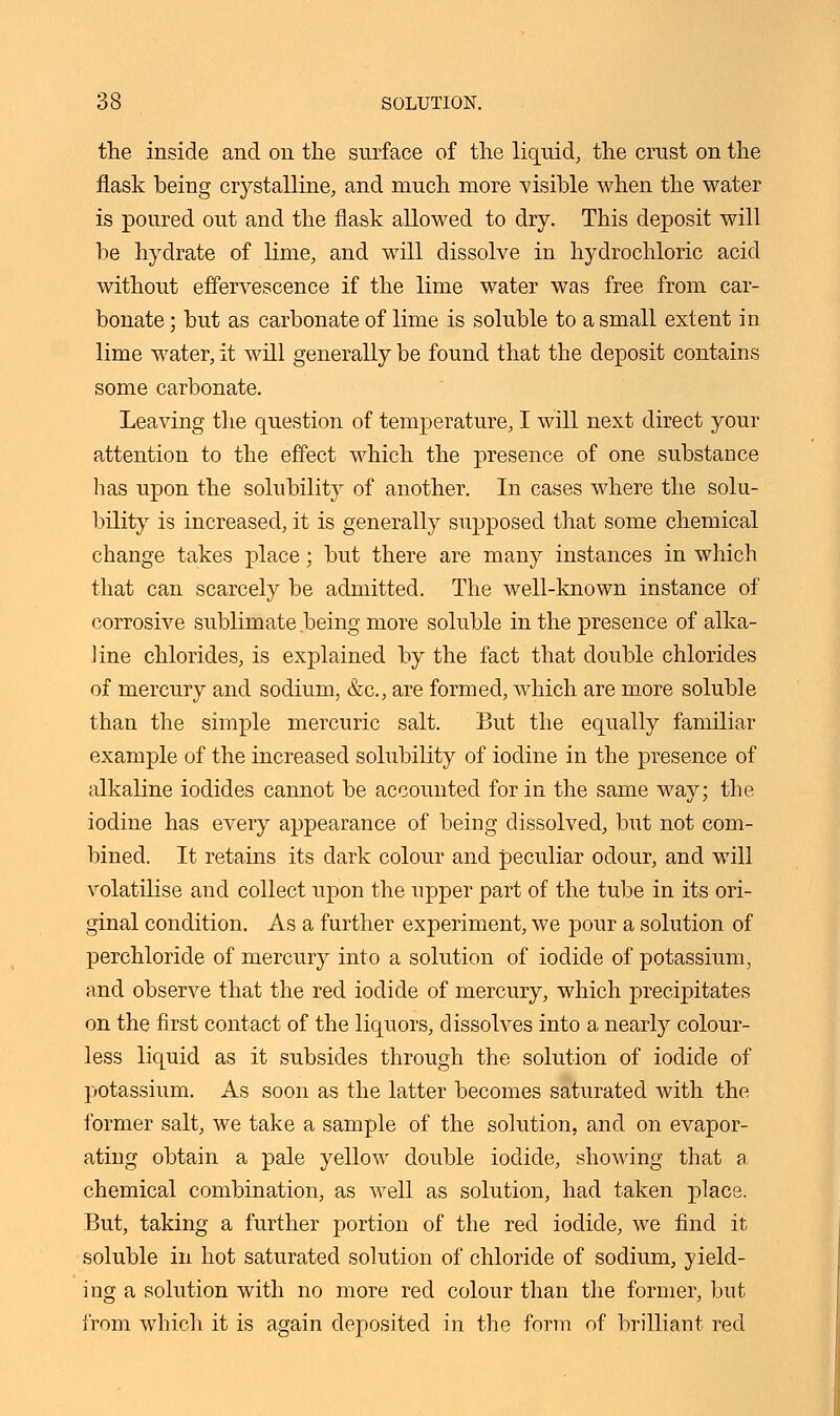 the inside and on the surface of the liquid, the crust on the flask being crystalline, and much more visible when the water is poured out and the flask allowed to dry. This deposit will be hydrate of lime, and will dissolve in hydrochloric acid without effervescence if the lime water was free from car- bonate ; but as carbonate of lime is soluble to a small extent in lime water, it will generally be found that the deposit contains some carbonate. Leaving the question of temperature, I will next direct your attention to the effect which the presence of one substance lias upon the solubility of another. In cases where the solu- bility is increased, it is generally supposed that some chemical change takes place; but there are many instances in which that can scarcely be admitted. The well-known instance of corrosive sublimate being more soluble in the presence of alka- line chlorides, is explained by the fact that double chlorides of mercury and sodium, &c, are formed, which are more soluble than the simple mercuric salt. But the equally familiar example of the increased solubility of iodine in the presence of alkaline iodides cannot be accounted for in the same way; the iodine has every appearance of being dissolved, but not com- bined. It retains its dark colour and peculiar odour, and will volatilise and collect upon the upper part of the tube in its ori- ginal condition. As a further experiment, we pour a solution of perchloride of mercury into a solution of iodide of potassium, and observe that the red iodide of mercury, which precipitates on the first contact of the liquors, dissolves into a nearly colour- less liquid as it subsides through the solution of iodide of potassium. As soon as the latter becomes saturated with the former salt, we take a sample of the solution, and on evapor- ating obtain a pale yellow double iodide, showing that a chemical combination, as well as solution, had taken place. But, taking a further portion of the red iodide, we find it soluble in hot saturated solution of chloride of sodium, yield- ing a solution with no more red colour than the former, but from which it is again deposited in the form of brilliant red