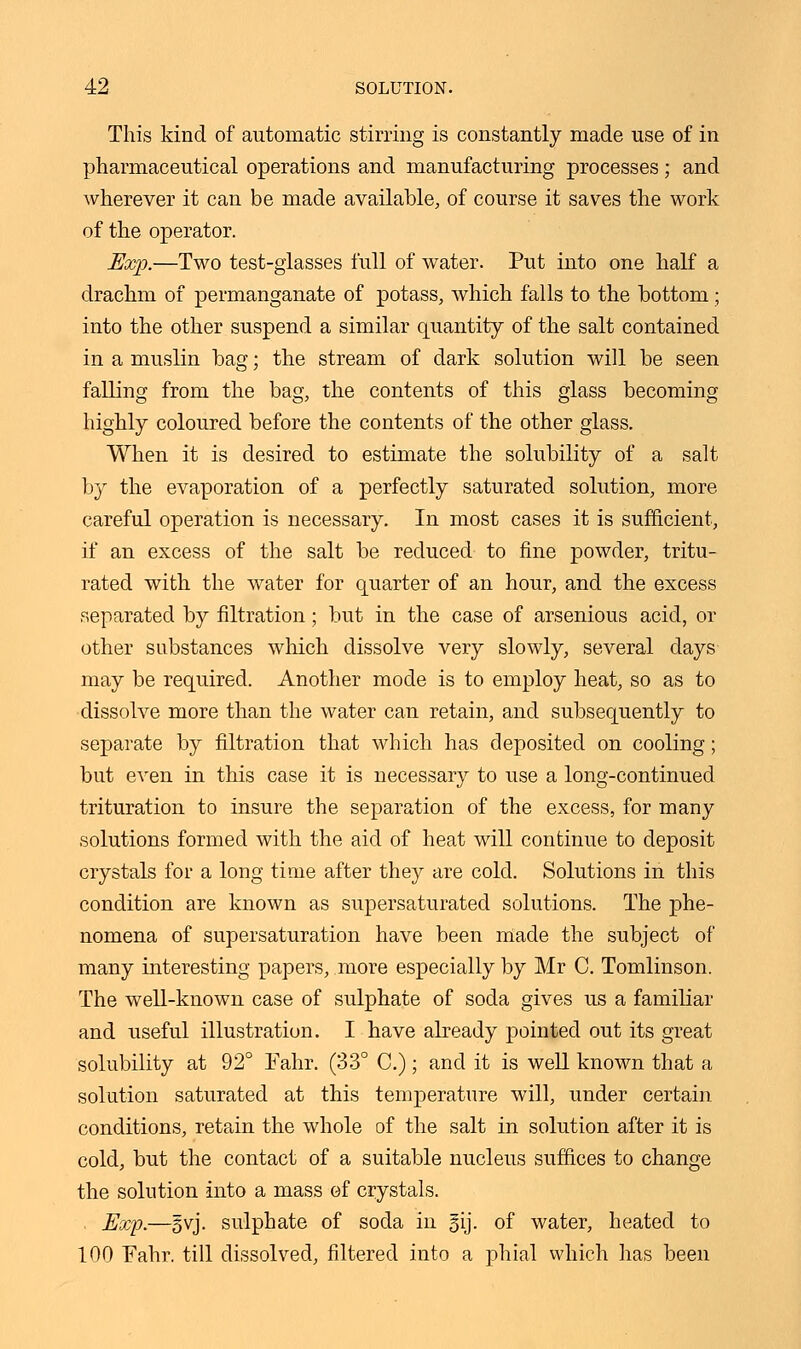 This kind of automatic stirring is constantly made use of in pharmaceutical operations and manufacturing processes; and wherever it can be made available, of course it saves the work of the operator. Exp.—Two test-glasses full of water. Put into one half a drachm of permanganate of potass, which falls to the bottom ; into the other suspend a similar quantity of the salt contained in a muslin bag; the stream of dark solution will be seen falling from the bag, the contents of this glass becoming highly coloured before the contents of the other glass. When it is desired to estimate the solubility of a salt by the evaporation of a perfectly saturated solution, more careful operation is necessary. In most cases it is sufficient, if an excess of the salt be reduced to fine powder, tritu- rated with the water for quarter of an hour, and the excess separated by filtration; but in the case of arsenious acid, or other substances which dissolve very slowly, several days may be required. Another mode is to employ heat, so as to dissolve more than the water can retain, and subsequently to separate by filtration that which has deposited on cooling; but even in this case it is necessary to use a long-continued trituration to insure the separation of the excess, for many solutions formed with the aid of heat will continue to deposit crystals for a long time after they are cold. Solutions in this condition are known as supersaturated solutions. The phe- nomena of supersaturation have been made the subject of many interesting papers, more especially by Mr C. Tomlinson. The well-known case of sulphate of soda gives us a familiar and useful illustration. I have already pointed out its great solubility at 92° Fahr. (33° C.); and it is well known that a solution saturated at this temperature will, under certain conditions, retain the whole of the salt in solution after it is cold, but the contact of a suitable nucleus suffices to change the solution into a mass of crystals. Exp.—§vj. sulphate of soda in gij. of water, heated to 100 Fahr, till dissolved, filtered into a phial which has been