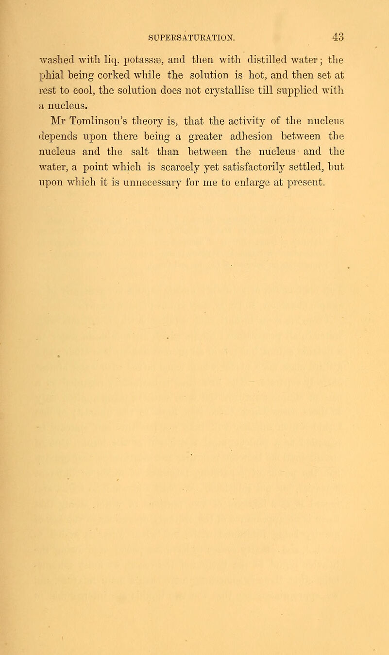 washed with liq. potassse, and then with distilled water; the phial being corked while the solution is hot, and then set at rest to cool, the solution does not crystallise till supplied with a nucleus. Mr Tomlinson's theory is, that the activity of the nucleus depends upon there being a greater adhesion between the nucleus and the salt than between the nucleus- and the water, a point which is scarcely yet satisfactorily settled, but upon which it is unnecessary for me to enlarge at present.