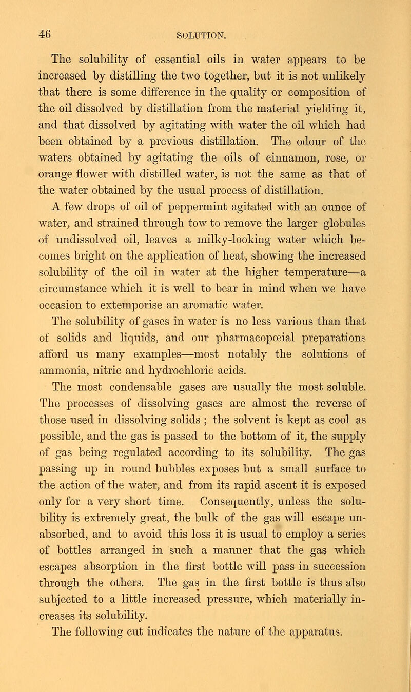 The solubility of essential oils in water appears to be increased by distilling the two together, but it is not unlikely that there is some difference in the quality or composition of the oil dissolved by distillation from the material yielding it, and that dissolved by agitating with water the oil which had been obtained by a previous distillation. The odour of the waters obtained by agitating the oils of cinnamon, rose, or orange flower with distilled water, is not the same as that of the water obtained by the usual process of distillation. A few drops of oil of peppermint agitated with an ounce of water, and strained through tow to remove the larger globules of undissolved oil, leaves a milky-looking water which be- comes bright on the application of heat, showing the increased solubility of the oil in water at the higher temperature—a circumstance which it is well to bear in mind when we have occasion to extemporise an aromatic water. The solubility of gases in water is no less various than that of solids and liquids, and our pharmacopceial preparations afford us many examples—most notably the solutions of ammonia, nitric and hydrochloric acids. The most condensable gases are usually the most soluble. The processes of dissolving gases are almost the reverse of those used in dissolving solids ; the solvent is kept as cool as possible, and the gas is passed to the bottom of it, the supply of gas being regulated according to its solubility. The gas passing up in round bubbles exposes but a small surface to the action of the water, and from its rapid ascent it is exposed only for a very short time. Consequently, unless the solu- bility is extremely great, the bulk of the gas will escape un- absorbed, and to avoid this loss it is usual to employ a series of bottles arranged in such a manner that the gas which escapes absorption in the first bottle will pass in succession through the others. The gas in the first bottle is thus also subjected to a little increased pressure, which materially in- creases its solubility. The following cut indicates the nature of the apparatus.