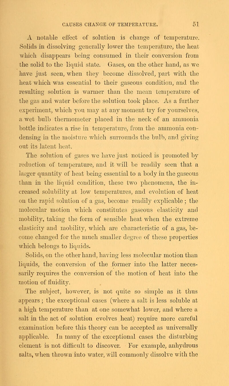 A notable effect of solution is change of temperature. Solids in dissolving generally lower the temperature, the heat which disappears being consumed in their conversion from the solid to the liquid state. Gases, on the other hand, as we have just seen, when they become dissolved, part with the heat which was essential to their gaseous condition, and the resulting solution is warmer than the mean temperature of the gas and water before the solution took place. As a further experiment, which you may at any moment try for yourselves, a wet bulb thermometer placed in the neck of an ammonia bottle indicates a rise in temperature, from the ammonia con- densing in the moisture which surrounds the bulb, and giving out its latent heat. The solution of gases we have just noticed is promoted by reduction of temperature, and it will be readily seen that a larger quantity of heat being essential to a body in the gaseous than in the liquid condition, these two phenomena, the in- creased solubility at low temperatures, and evolution of heat on the rapid solution of a gas, become readily explicable ; the molecular motion which constitutes gaseous elasticity and mobility, taking the form of sensible heat when the extreme elasticity and mobility, which are characteristic of a gas, be- come changed for the much smaller degree of these properties which belongs to liquids. Solids, on the other hand, having less molecular motion than liquids, the conversion of the former into the latter neces- sarily requires the conversion of the motion of heat into the motion of fluidity. The subject, however, is not quite so simple as it thus appears ; the exceptional cases (where a salt is less soluble at a high temperature than at one somewhat lower, and where a salt in the act of solution evolves heat) require more careful examination before this theory can be accepted as universally applicable. In many of the exceptional cases the disturbing element is not difficult to discover. For example, anhydrous salts, when thrown into water, will commonly dissolve with the