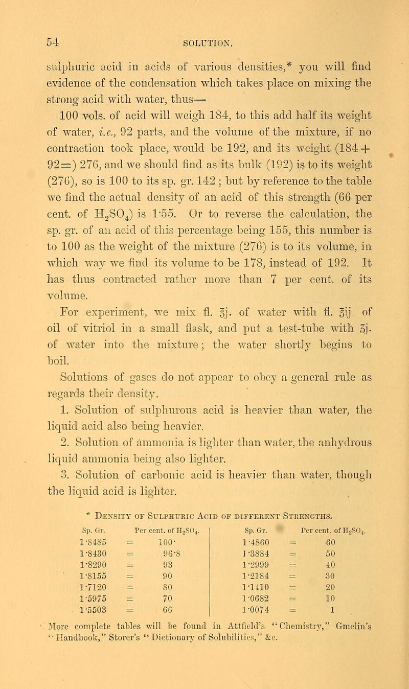 evidence of the condensation which takes place on mixing the strong acid with water, thus— 100 vols, of acid will weigh 184, to this add half its weight of water, i.e., 92 parts, and the volume of the mixture, if no contraction took place, would be 192, and its weight (184 + 92=) 276, and we should find as its bulk (192) is to its weight (276), so is 100 to its sp. gr. 142 ; but by reference to the table we find the actual density of an acid of this strength (66 per cent, of H2S04) is 1*55. Or to reverse the calculation, the sp. gr. of an acid of this percentage being 155, this number is to 100 as the weight of the mixture (276) is to its volume, in which way we find its volume to be 178, instead of 192. It has thus contracted rather more than 7 per cent, of its volume. For experiment, Ave mix fi. §j. of water with fl. gij of oil of vitriol in a small flask, and put a test-tube with 3j- of water into the mixture; the water shortly begins to boil. Solutions of gases do not appear to obey a general rule as regards their density. 1. Solution of sulphurous acid is heavier than water, the liquid acid also being heavier. 2. Solution of ammonia is lighter than water, the anhydrous liquid ammonia being also lighter. 3. Solution of carbonic acid is heavier than water, though the liquid acid is lighter. * Density of Sulphuric Acid of different Strengths. Sp. Gr. Per cent, of H2S04. Sp. Gr. Per cent, of H2 1-8485 = 100- 1-4860 = 60 1-8430 = 96-8 ] -3884 = 50 1-8290 = 93 1-2999 = 40 1-8155 = 90 1-2184 = 30 1-7120 = 80 1-1410 := 20 1-5975 = 70 1-0682 = 10 1-5503 = 66 1-0074 = 1 More complete tables will be found in Attfield's Chemistry, Gmelin' '■ Handbook, Storer's Dictionary of Solubilities, &c.