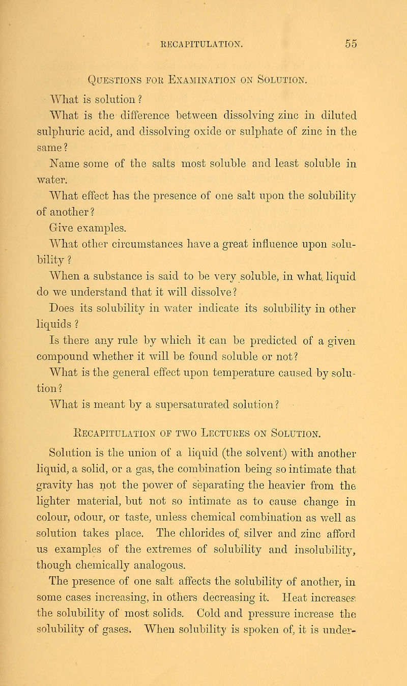 Questions for Examination on Solution. What is solution ? What is the difference between dissolving zinc in diluted sulphuric acid, and dissolving oxide or sulphate of zinc in the same ? Name some of the salts most soluble and least soluble in water. What effect has the presence of one salt upon the solubility of another ? Give examples. What other circumstances have a great influence upon solu- bility ? When a substance is said to be very soluble, in what, liquid do we understand that it will dissolve ? Does its solubility in water indicate its solubility in other liquids ? Is there any rule by which it can be predicted of a given compound whether it will be found soluble or not? What is the general effect upon temperature caused by solu- tion ? What is meant by a supersaturated solution ? ^Recapitulation of two Lectures on Solution. Solution is the union of a liquid (the solvent) with another liquid, a solid, or a gas, the combination being so intimate that gravity has not the power of separating the heavier from the lighter material, but not so intimate as to cause change in colour, odour, or taste, unless chemical combination as well as solution takes place. The chlorides of, silver and zinc afford us examples of the extremes of solubility and insolubility, though chemically analogous. The presence of one salt affects the solubility of another, in some cases increasing, in others decreasing it. Heat increases; the solubility of most solids. Cold and pressure increase the solubility of gases. When solubility is spoken of, it is under-