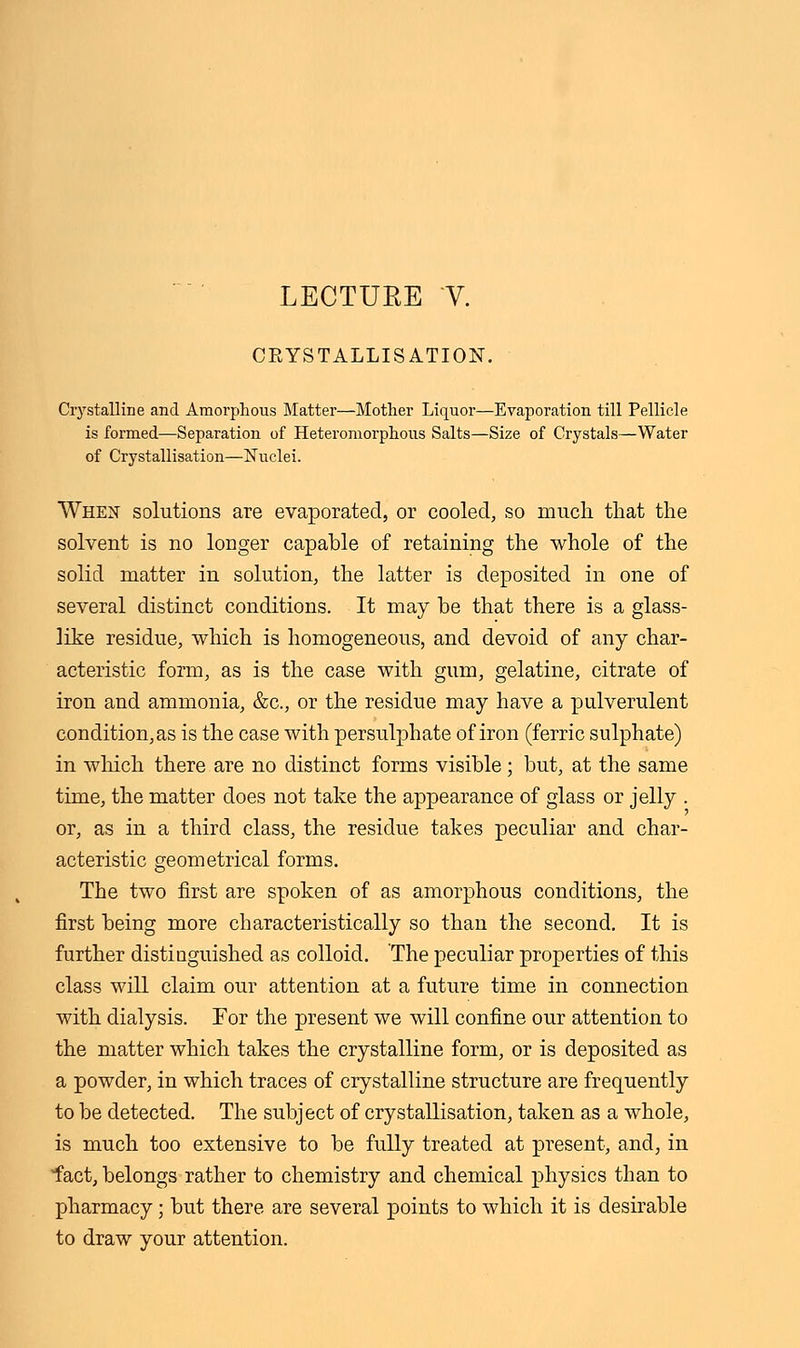 CRYSTALLISATION. Crystalline and Amorphous Matter—Mother Liquor—Evaporation till Pellicle is formed—Separation of Heteromorphous Salts—Size of Crystals—Water of Crystallisation—Nuclei. When solutions are evaporated, or cooled, so much that the solvent is no longer capable of retaining the whole of the solid matter in solution, the latter is deposited in one of several distinct conditions. It may be that there is a glass- like residue, which is homogeneous, and devoid of any char- acteristic form, as is the case with gum, gelatine, citrate of iron and ammonia, &c, or the residue may have a pulverulent condition, as is the case with persulphate of iron (ferric sulphate) in which there are no distinct forms visible; but, at the same time, the matter does not take the appearance of glass or jelly . or, as in a third class, the residue takes peculiar and char- acteristic geometrical forms. The two first are spoken of as amorphous conditions, the first being more characteristically so than the second. It is further distinguished as colloid. 'The peculiar properties of this class will claim our attention at a future time in connection with dialysis. For the present we will confine our attention to the matter which takes the crystalline form, or is deposited as a powder, in which traces of crystalline structure are frequently to be detected. The subject of crystallisation, taken as a whole, is much too extensive to be fully treated at present, and, in fact, belongs rather to chemistry and chemical physics than to pharmacy ; but there are several points to which it is desirable to draw your attention.