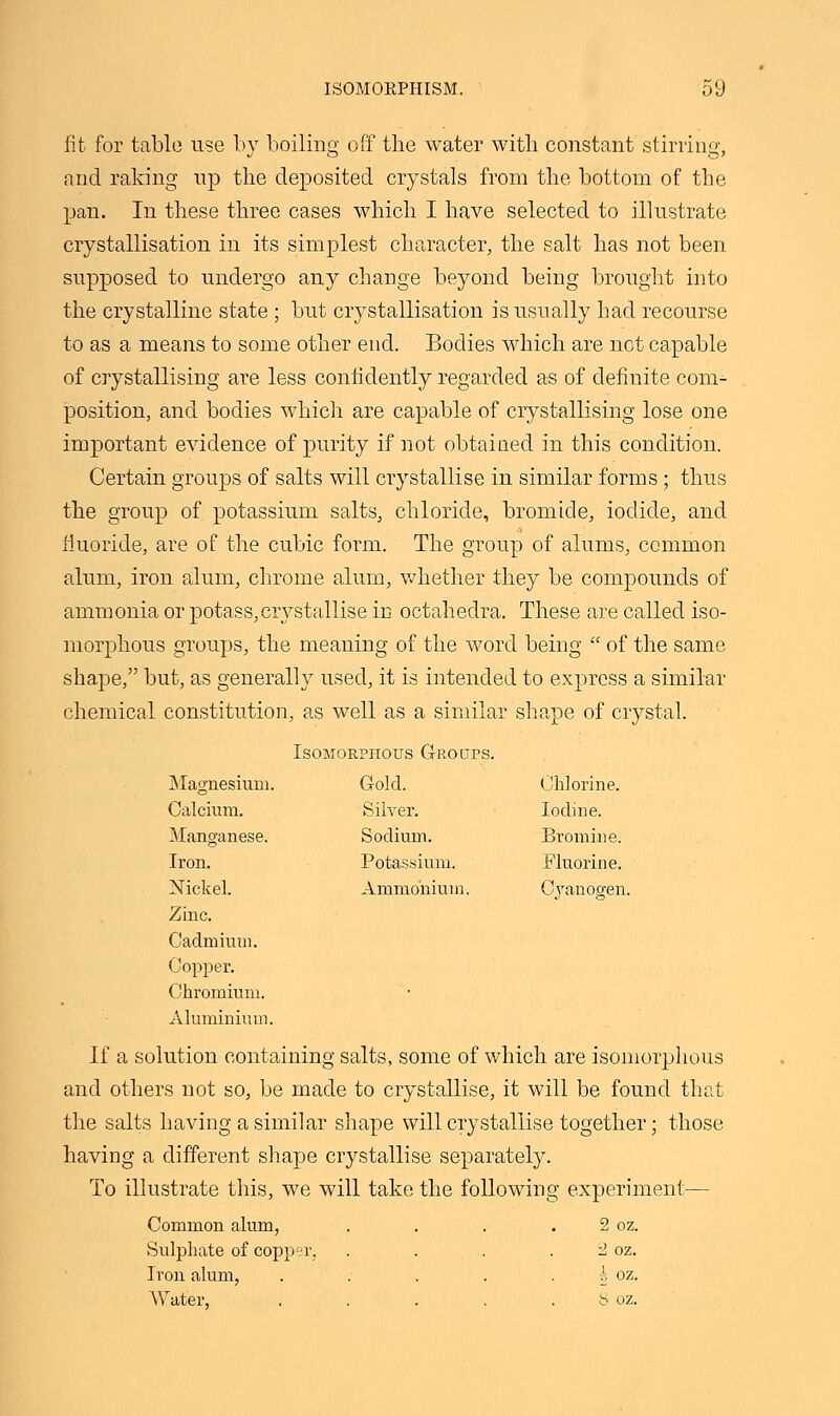 fit for table use by boiling off the water with constant stirring, and raking up the deposited crystals from the bottom of the pan. In these three cases which I have selected to illustrate crystallisation in its simplest character, the salt has not been supposed to undergo any change beyond being brought into the crystalline state ; but crystallisation is usually had recourse to as a means to some other end. Bodies which are not capable of crystallising are less confidently regarded as of definite com- position, and bodies which are capable of crystallising lose one important evidence of purity if not obtained in this condition. Certain groups of salts will crystallise in similar forms ; thus the group of potassium salts, chloride, bromide, iodide, and fluoride, are of the cubic form. The group of alums, common alum, iron alum, chrome alum, whether they be compounds of ammonia or potass,crystallise in octahedral These are called iso- morphous groups, the meaning of the word being  of the same shape, but, as generally used, it is intended to express a similar chemical constitution, as well as a similar shape of crystal. Isomorphotjs Groups. Magnesium. Gold. Chlorine. Calcium. Silver. Iodine. Manganese. Sodium. Bromine. Iron. Potassium. Fluorine. Nickel. Ammonium. Cyanogen. Zinc. Cadmium. Copper. Chromium. Aluminium. If a solution containing salts, some of which are isomorphous and others not so, be made to crystallise, it will be found that the salts having a similar shape will crystallise together; those having a different shape crystallise separately. To illustrate this, we will take the following experiment'— Common alum, . . . 2 oz. Sulphate of copper, . . . 2 oz. Iron alum, ..... A oz. Water, . . . . . 8 oz.