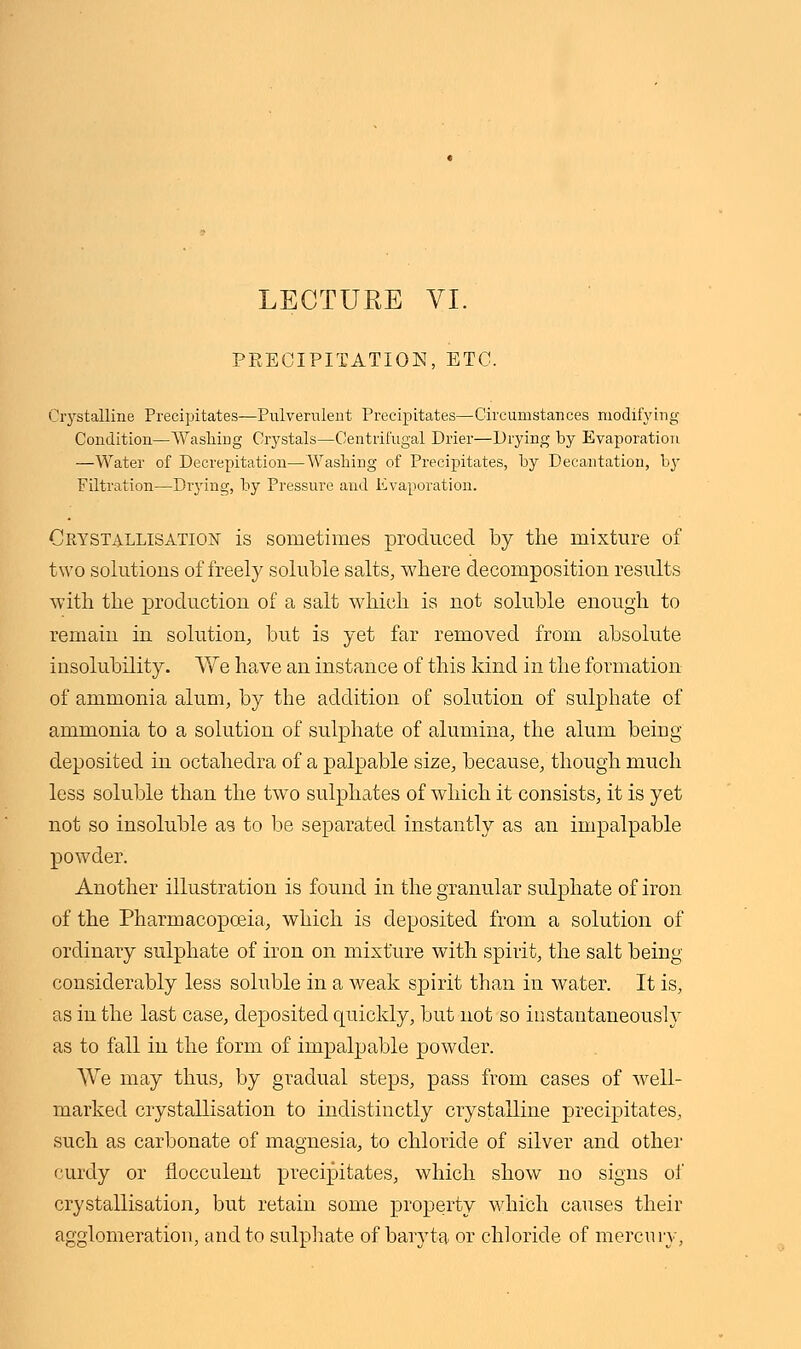 PRECIPITATION, ETC. Crystalline Precipitates—Pulverulent Precipitates—Circumstances modifying Condition—Washing Crystals—Centrifugal Drier—Drying by Evaporation —Water of Decrepitation—Washing of Precipitates, by Decantation, by Filtration—Drying, by Pressure and Evaporation. Ckystallisation is sometimes produced by the mixture of two solutions of freely soluble salts, where decomposition results with the production of a salt which is not soluble enough to remain in solution, but is yet far removed from absolute insolubility. We have an instance of this kind in the formation of ammonia alum, by the addition of solution of sulphate of ammonia to a solution of sulphate of alumina, the alum being deposited in octahedra of a palpable size, because, though much less soluble than the two sulphates of which it consists, it is yet not so insoluble as to be separated instantly as an impalpable powder. Another illustration is found in the granular sulphate of iron of the Pharmacopoeia, which is deposited from a solution of ordinary sulphate of iron on mixture with spirit, the salt being considerably less soluble in a weak spirit than in water. It is, as in the last case, deposited quickly, but not so instantaneously as to fall in the form of impalpable powder. We may thus, by gradual steps, pass from cases of well- marked crystallisation to indistinctly crystalline precipitates, such as carbonate of magnesia, to chloride of silver and other curdy or flocculent precipitates, which show no signs of crystallisation, but retain some property which causes their agglomeration, and to sulphate of baryta or chloride of mercury,