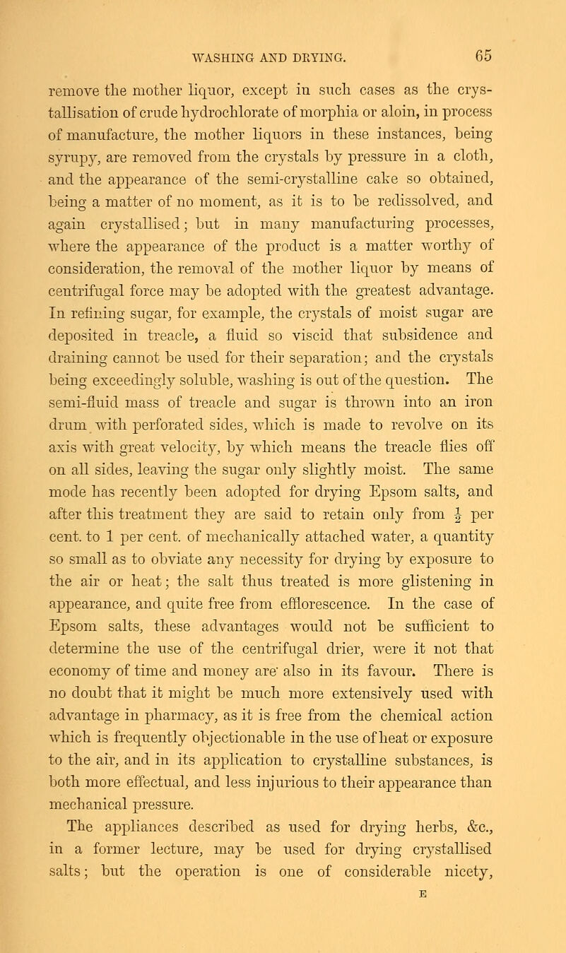 remove the mother liquor, except iu such cases as the crys- tallisation of crude hydrochlorate of morphia or aloin, in process of manufacture, the mother liquors in these instances, being syrupy, are removed from the crystals by pressure in a cloth, and the appearance of the semi-crystalline cake so obtained, being a matter of no moment, as it is to be redissolved, and again crystallised; but in many manufacturing processes, where the appearance of the product is a matter worthy of consideration, the removal of the mother liquor by means of centrifugal force may be adopted with the greatest advantage. In refining sugar, for example, the crystals of moist sugar are deposited in treacle, a fluid so viscid that subsidence and draining cannot be used for their separation; and the crystals being exceedingly soluble, washing is out of the question. The semi-fluid mass of treacle and sugar is thrown into an iron drum with perforated sides, which is made to revolve on its axis with great velocity, by which means the treacle flies off on all sides, leaving the sugar only slightly moist. The same mode has recently been adopted for drying Epsom salts, and after this treatment they are said to retain only from \ per cent, to 1 per cent, of mechanically attached water, a quantity so small as to obviate any necessity for drying by exposure to the air or heat; the salt thus treated is more glistening in appearance, and quite free from efflorescence. In the case of Epsom salts, these advantages would not be sufficient to determine the use of the centrifugal drier, were it not that economy of time and money are' also in its favour. There is no doubt that it might be much more extensively used with advantage in pharmacy, as it is free from the chemical action which is frequently objectionable in the use of heat or exposure to the air, and in its application to crystalline substances, is both more effectual, and less injurious to their appearance than mechanical pressure. The appliances described as used for drying herbs, &c, in a former lecture, may be used for drying crystallised salts; but the operation is one of considerable nicety,