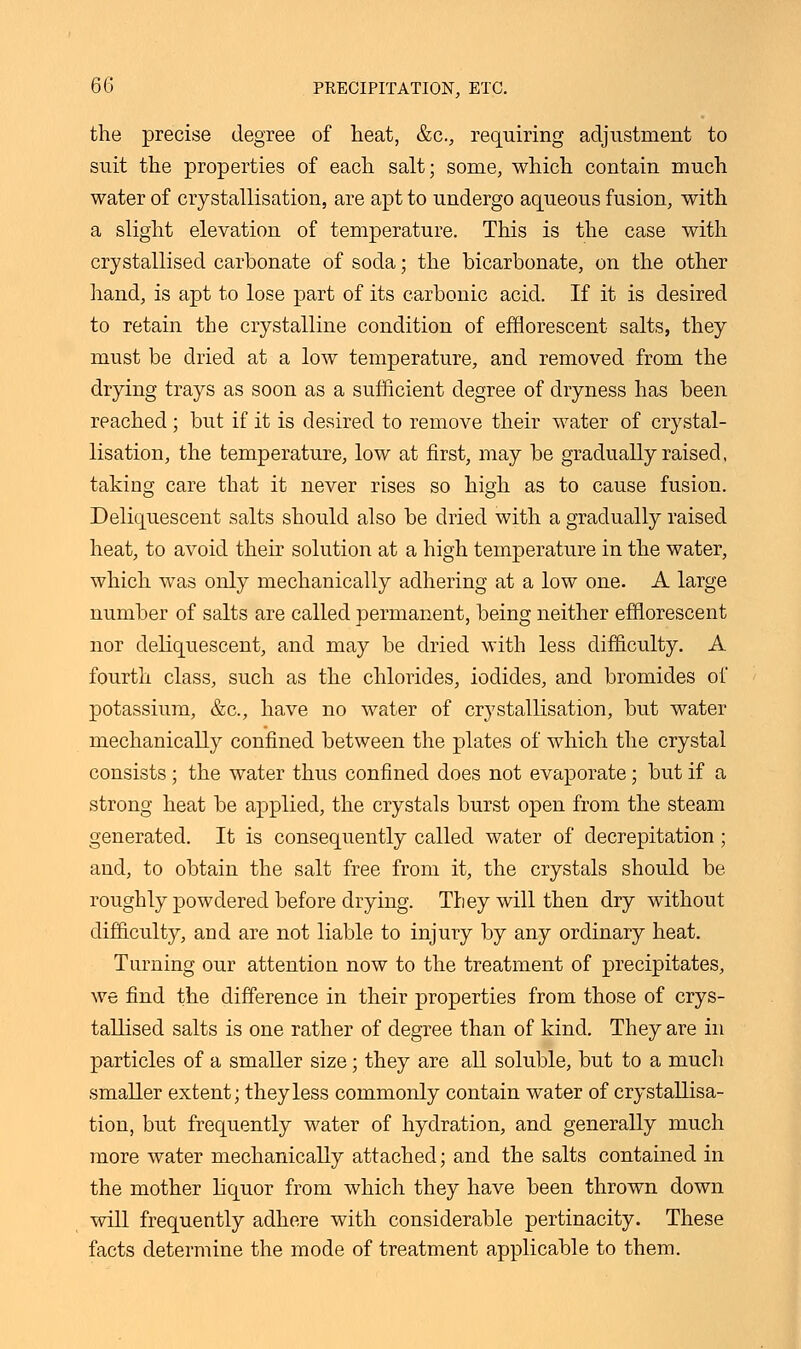 the precise degree of heat, &c, requiring adjustment to suit the properties of each salt; some, which contain much water of crystallisation, are apt to undergo aqueous fusion, with a slight elevation of temperature. This is the case with crystallised carbonate of soda; the bicarbonate, on the other hand, is apt to lose part of its carbonic acid. If it is desired to retain the crystalline condition of efflorescent salts, they must be dried at a low temperature, and removed from the drying trays as soon as a sufficient degree of dryness has been reached ; but if it is desired to remove their water of crystal- lisation, the temperature, low at first, may be gradually raised, taking care that it never rises so high as to cause fusion. Deliquescent salts should also be dried with a gradually raised heat, to avoid their solution at a high temperature in the water, which was only mechanically adhering at a low one. A large number of salts are called permanent, being neither efflorescent nor deliquescent, and may be dried with less difficulty. A fourth class, such as the chlorides, iodides, and bromides of potassium, &c, have no water of crystallisation, but water mechanically confined between the plates of which the crystal consists ■ the water thus confined does not evaporate; but if a strong heat be applied, the crystals burst open from the steam generated. It is consequently called water of decrepitation; and, to obtain the salt free from it, the crystals should be roughly powdered before drying. They will then dry without difficulty, and are not liable to injury by any ordinary heat. Turning our attention now to the treatment of precipitates, we find the difference in their properties from those of crys- tallised salts is one rather of degree than of kind. They are in particles of a smaller size; they are all soluble, but to a much smaller extent; they less commonly contain water of crystallisa- tion, but frequently water of hydration, and generally much more water mechanically attached; and the salts contained in the mother liquor from which they have been thrown down will frequently adhere with considerable pertinacity. These facts determine the mode of treatment applicable to them.