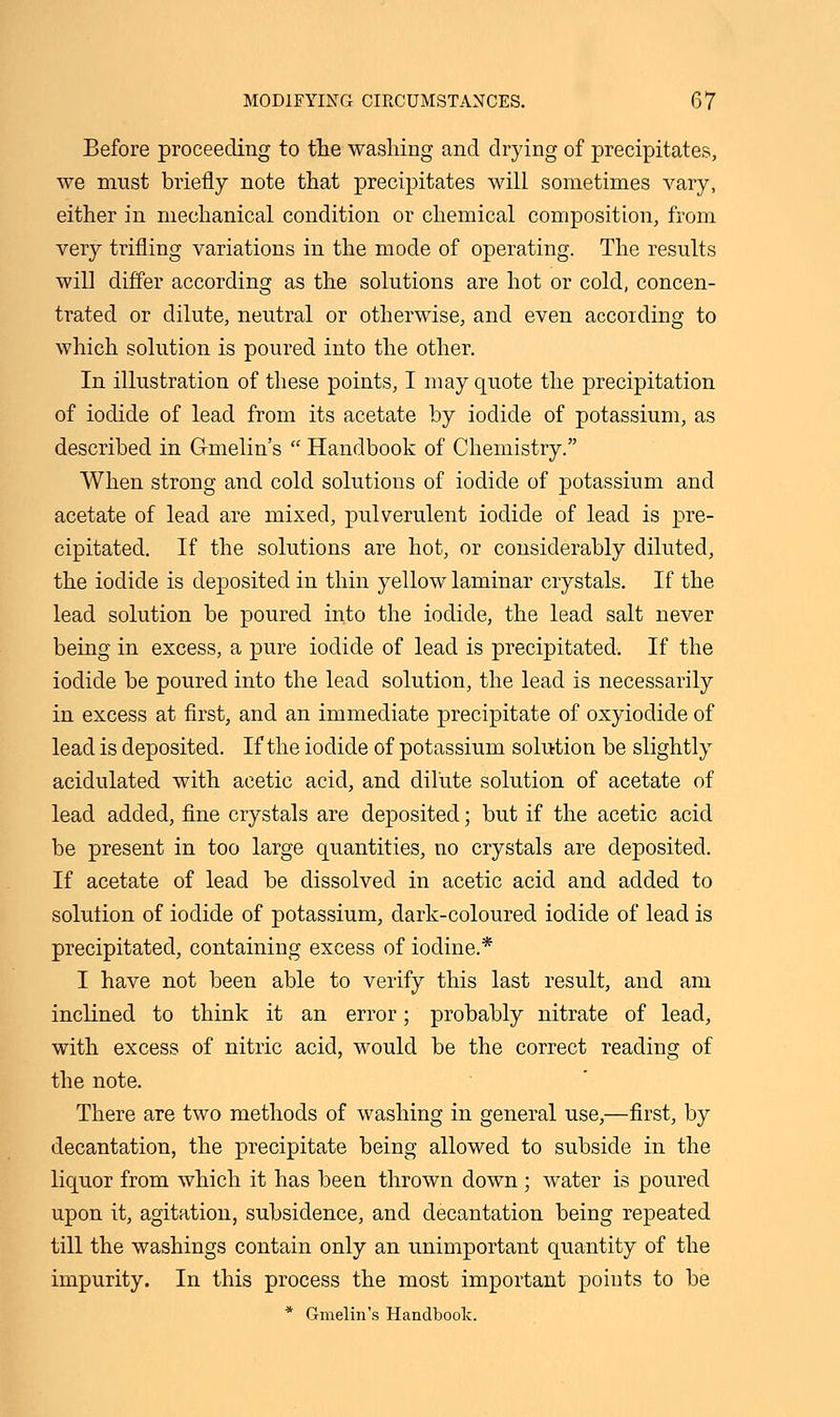 Before proceeding to the washing and drying of precipitates, we must briefly note that precipitates will sometimes vary, either in mechanical condition or chemical composition, from very trifling variations in the mode of operating. The results will differ according as the solutions are hot or cold, concen- trated or dilute, neutral or otherwise, and even according to which solution is poured into the other. In illustration of these points, I may quote the precipitation of iodide of lead from its acetate by iodide of potassium, as described in Gmelin's  Handbook of Chemistry. When strong and cold solutions of iodide of potassium and acetate of lead are mixed, pulverulent iodide of lead is pre- cipitated. If the solutions are hot, or considerably diluted, the iodide is deposited in thin yellow laminar crystals. If the lead solution be poured into the iodide, the lead salt never being in excess, a pure iodide of lead is precipitated. If the iodide be poured into the lead solution, the lead is necessarily in excess at first, and an immediate precipitate of oxyiodide of lead is deposited. If the iodide of potassium solution be slightly acidulated with acetic acid, and dilute solution of acetate of lead added, fine crystals are deposited; but if the acetic acid be present in too large quantities, no crystals are deposited. If acetate of lead be dissolved in acetic acid and added to solution of iodide of potassium, dark-coloured iodide of lead is precipitated, containing excess of iodine.* I have not been able to verify this last result, and am inclined to think it an error; probably nitrate of lead, with excess of nitric acid, would be the correct reading of the note. There are two methods of washing in general use,—first, by decantation, the precipitate being allowed to subside in the liquor from which it has been thrown down ; water is poured upon it, agitation, subsidence, and decantation being repeated till the washings contain only an unimportant quantity of the impurity. In this process the most important points to be * Gmelin's Handbook.