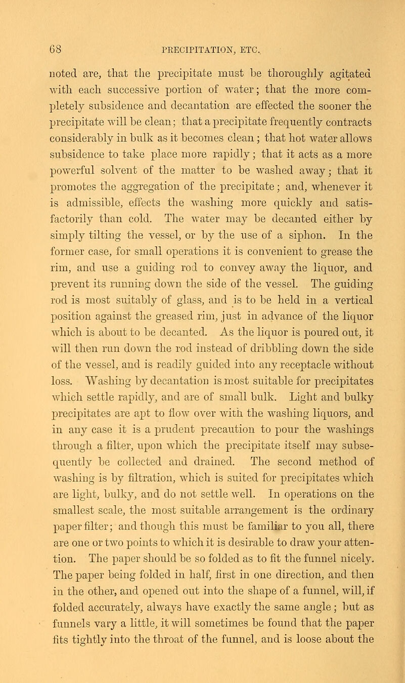 noted are, that the precipitate must be thoroughly agitated with each successive portion of water; that the more com- pletely subsidence and decantation are effected the sooner the precipitate will be clean; that a precipitate frequently contracts considerably in bulk as it becomes clean; that hot water allows subsidence to take place more rapidly; that it acts as a more powerful solvent of the matter to be washed away; that it promotes the aggregation of the precipitate; and, whenever it is admissible, effects the washing more quickly and satis- factorily than cold. The water may be decanted either by simply tilting the vessel, or by the use of a siphon. In the former case, for small operations it is convenient to grease the rim, and use a guiding rod to convey away the liquor, and prevent its running down the side of the vessel. The guiding rod is most suitably of glass, and is to be held in a vertical position against the greased rim, just in advance of the liquor which is about to be decanted. As the liquor is poured out, it will then run down the rod instead of dribbling down the side of the vessel, and is readily guided into any receptacle without loss. Washing by decantation is most suitable for precipitates which settle rapidly, and are of small bulk. Light and bulky precipitates are apt to flow over with the washing liquors, and in any case it is a prudent precaution to pour the washings through a filter, upon which the precipitate itself may subse- quently be collected and drained. The second method of washing is by filtration, which is suited for precipitates which are light, bulky, and do not settle well. In operations on the smallest scale, the most suitable arrangement is the ordinary paper filter; and though this must be familiar to you all, there are one or two points to which it is desirable to draw your atten- tion. The paper should be so folded as to fit the funnel nicely. The paper being folded in half, first in one direction, and then in the other, and opened out into the shape of a funnel, will, if folded accurately, always have exactly the same angle; but as funnels vary a little, it will sometimes be found that the paper fits tightly into the throat of the funnel, and is loose about the