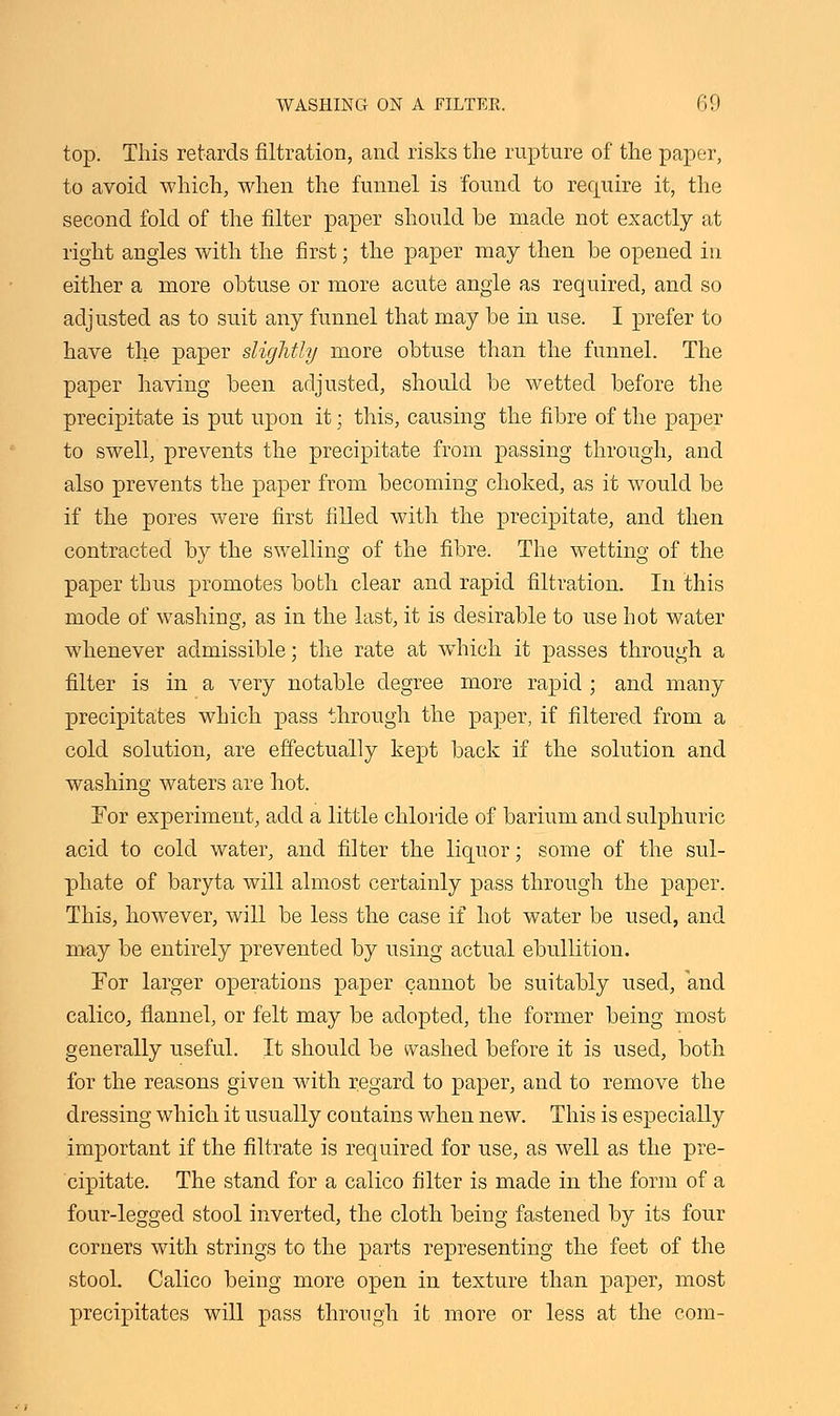 top. This retards filtration, and risks the rupture of the paper, to avoid which, when the funnel is found to require it, the second fold of the filter paper should be made not exactly at right angles with the first; the paper may then be opened in either a more obtuse or more acute angle as required, and so adjusted as to suit any funnel that may be in use. I prefer to have the paper slightly more obtuse than the funnel. The paper having been adjusted, should be wetted before the precipitate is put upon it; this, causing the fibre of the paper to swell, prevents the precipitate from passing through, and also prevents the paper from becoming choked, as it would be if the pores were first filled with the precipitate, and then contracted by the swelling of the fibre. The wetting of the paper thus promotes both clear and rapid filtration. In this mode of washing, as in the last, it is desirable to use hot water whenever admissible; the rate at which it passes through a filter is in a very notable degree more rapid ; and many precipitates which pass through the paper, if filtered from a cold solution, are effectually kept back if the solution and washing waters are hot. For experiment, add a little chloride of barium and sulphuric acid to cold water, and filter the liquor; some of the sul- phate of baryta will almost certainly pass through the paper. This, however, will be less the case if hot water be used, and may be entirely prevented by using actual ebullition. For larger operations paper cannot be suitably used, and calico, flannel, or felt may be adopted, the former being most generally useful. It should be washed before it is used, both for the reasons given with regard to paper, and to remove the dressing which it usually contains when new. This is especially important if the filtrate is required for use, as well as the pre- cipitate. The stand for a calico filter is made in the form of a four-legged stool inverted, the cloth being fastened by its four corners with strings to the parts representing the feet of the stool. Calico being more open in texture than paper, most precipitates will pass through it more or less at the com-