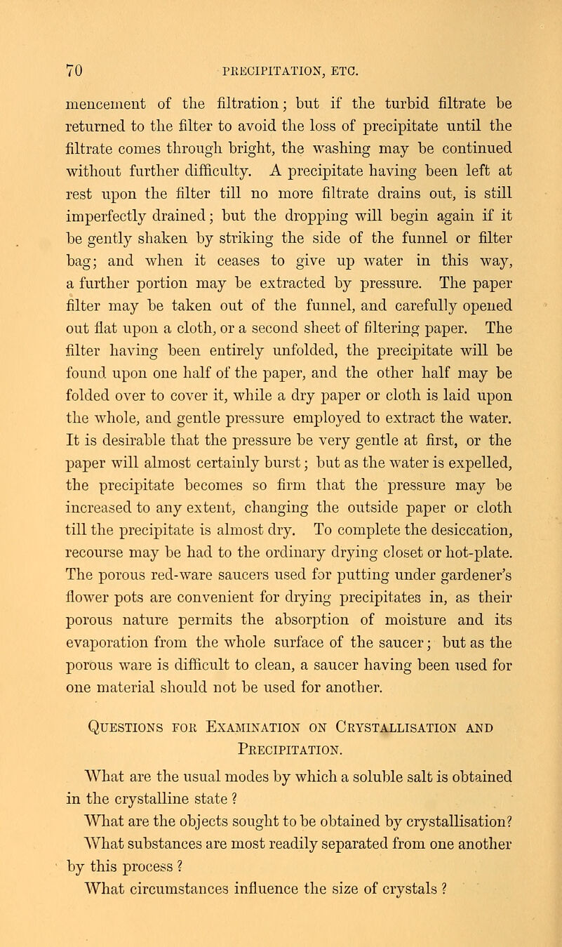 mencement of the filtration; but if the turbid filtrate be returned to the filter to avoid the loss of precipitate until the filtrate comes through bright, the washing may be continued without further difficulty. A precipitate having been left at rest upon the filter till no more filtrate drains out, is still imperfectly drained; but the dropping will begin again if it be gently shaken by striking the side of the funnel or filter bag; and when it ceases to give up water in this way, a further portion may be extracted by pressure. The paper filter may be taken out of the funnel, and carefully opened out flat upon a cloth, or a second sheet of filtering paper. The filter having been entirely unfolded, the precipitate will be found upon one half of the paper, and the other half may be folded over to cover it, while a dry paper or cloth is laid upon the whole, and gentle pressure employed to extract the water. It is desirable that the pressure be very gentle at first, or the paper will almost certainly burst; but as the water is expelled, the precipitate becomes so firm that the pressure may be increased to any extent, changing the outside paper or cloth till the precipitate is almost dry. To complete the desiccation, recourse may be had to the ordinary drying closet or hot-plate. The porous red-ware saucers used for putting under gardener's flower pots are convenient for drying precipitates in, as their porous nature permits the absorption of moisture and its evaporation from the whole surface of the saucer; but as the porous ware is difficult to clean, a saucer having been used for one material should not be used for another. Questions for Examination on Crystallisation and Precipitation. What are the usual modes by which a soluble salt is obtained in the crystalline state ? What are the objects sought to be obtained by crystallisation? What substances are most readily separated from one another by this process ? What circumstances influence the size of crystals ?