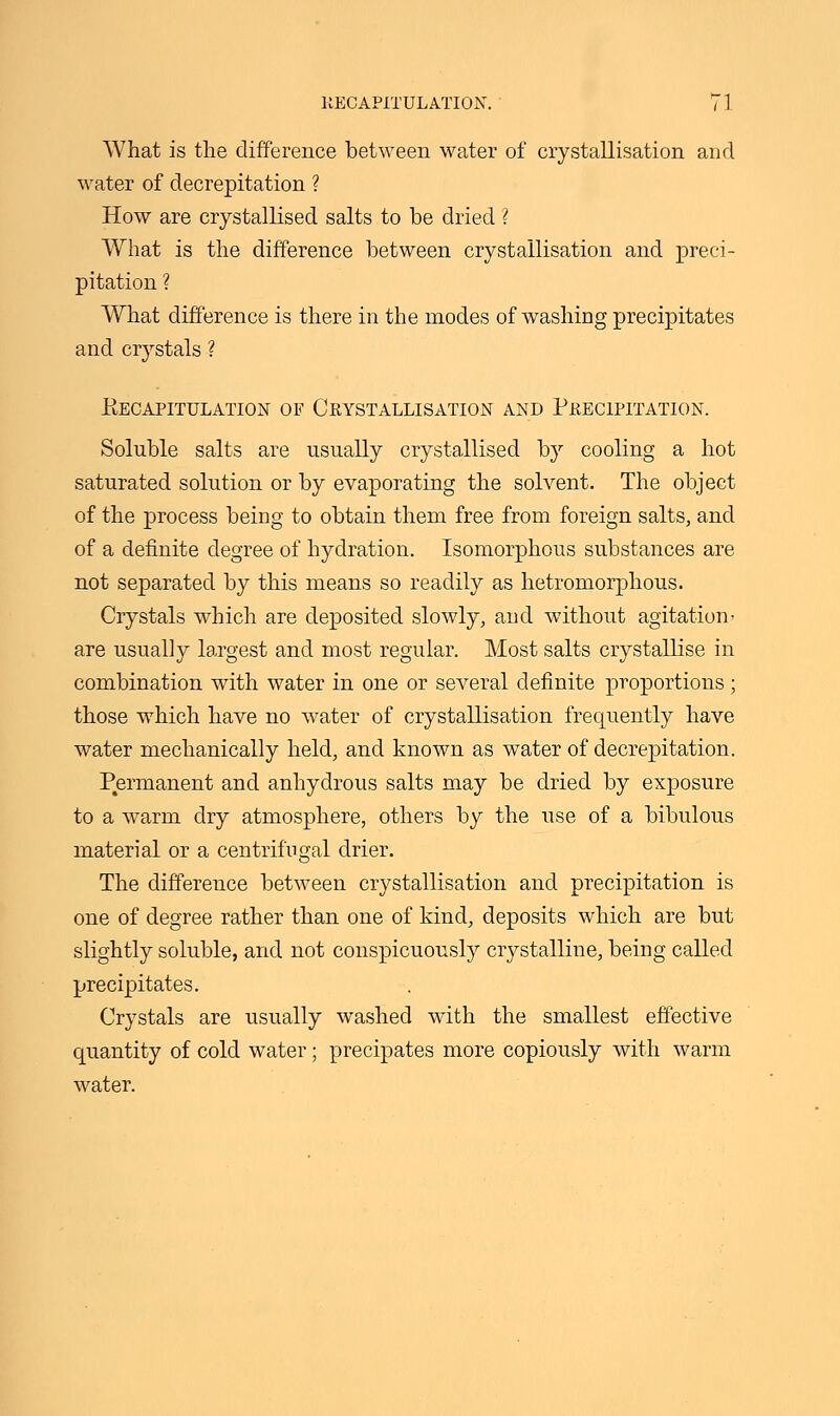 What is the difference between water of crystallisation and water of decrepitation ? How are crystallised salts to be dried ? What is the difference between crystallisation and preci- pitation ? What difference is there in the modes of washing precipitates and crystals ? Recapitulation of Crystallisation and Precipitation. Soluble salts are usually crystallised by cooling a hot saturated solution or by evaporating the solvent. The object of the process being to obtain them free from foreign salts, and of a definite degree of hydration. Isomorphous substances are not separated by this means so readily as hetromorphous. Crystals which are deposited slowly, and without agitation- are usually largest and most regular. Most salts crystallise in combination with water in one or several definite proportions; those which have no water of crystallisation frequently have water mechanically held, and known as water of decrepitation. Permanent and anhydrous salts may be dried by exposure to a warm dry atmosphere, others by the use of a bibulous material or a centrifugal drier. The difference between crystallisation and precipitation is one of degree rather than one of kind, deposits which are but slightly soluble, and not conspicuously crystalline, being called precipitates. Crystals are usually washed with the smallest effective quantity of cold water; precipates more copiously with warm water.