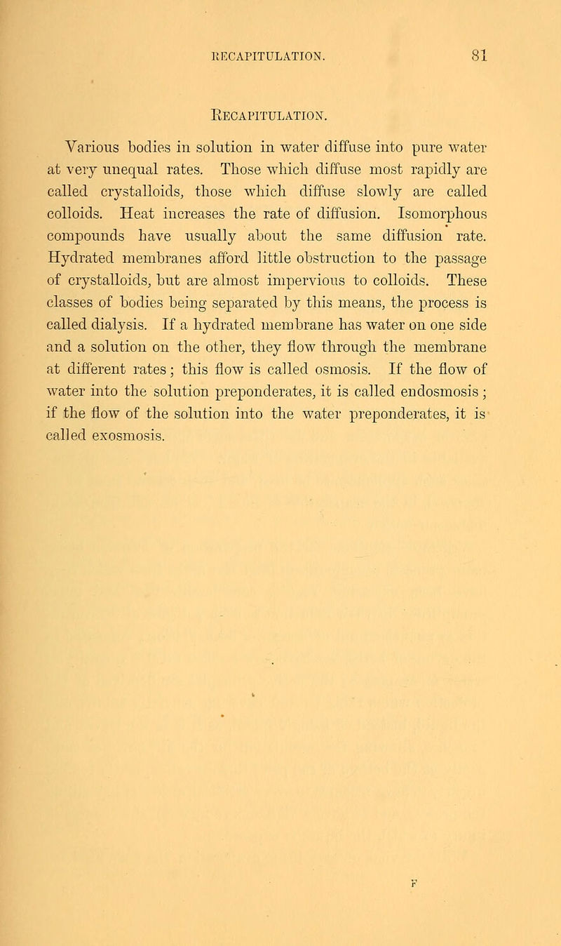 Kecapitulation. Various bodies in solution in water diffuse into pure water at very unequal rates. Those which diffuse most rapidly are called crystalloids, those which diffuse slowly are called colloids. Heat increases the rate of diffusion. Isomorphous compounds have usually about the same diffusion rate. Hydrated membranes afford little obstruction to the passage of crystalloids, but are almost impervious to colloids. These classes of bodies being separated by this means, the process is called dialysis. If a hydrated membrane has water on one side and a solution on the other, they flow through the membrane at different rates; this flow is called osmosis. If the flow of water into the solution preponderates, it is called endosmosis; if the flow of the solution into the water preponderates, it is called exosmosis.