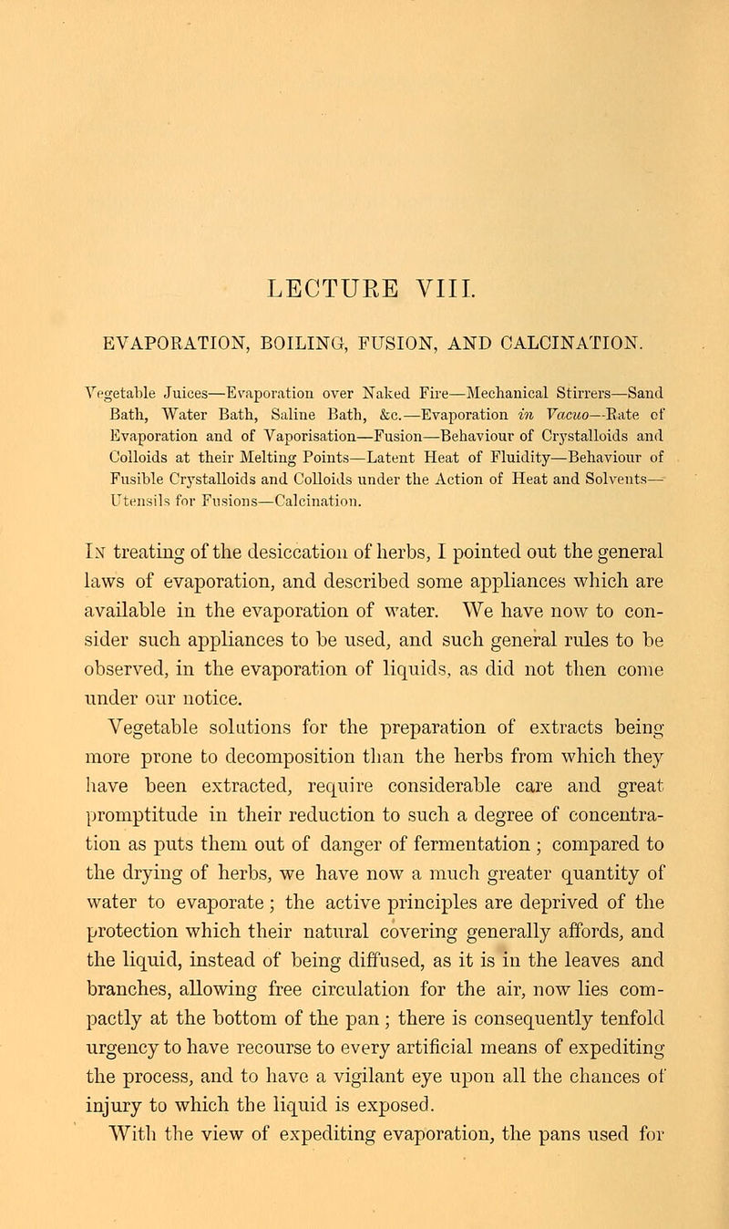 LECTURE VIII. EVAPORATION, BOILING, FUSION, AND CALCINATION. Vegetable Juices—Evaporation over Naked Fire—Mechanical Stirrers—Sand Bath, Water Bath, Saline Bath, &c.—Evaporation in Vacuo—Bate of Evaporation and of Vaporisation—Fusion—Behaviour of Crystalloids and Colloids at their Melting Points—Latent Heat of Fluidity—Behaviour of Fusible Crystalloids and Colloids under the Action of Heat and Solvents— Utensils for Fusions—Calcination. In treating of the desiccation of herbs, I pointed out the general laws of evaporation, and described some appliances which are available in the evaporation of water. We have now to con- sider such appliances to be used, and such general rules to be observed, in the evaporation of liquids, as did not then come under our notice. Vegetable solutions for the preparation of extracts being more prone to decomposition than the herbs from which they have been extracted, require considerable care and great promptitude in their reduction to such a degree of concentra- tion as puts them out of danger of fermentation ; compared to the drying of herbs, we have now a much greater quantity of water to evaporate; the active principles are deprived of the protection which their natural covering generally affords, and the liquid, instead of being diffused, as it is in the leaves and branches, allowing free circulation for the air, now lies com- pactly at the bottom of the pan; there is consequently tenfold urgency to have recourse to every artificial means of expediting the process, and to have a vigilant eye upon all the chances of injury to which the liquid is exposed. With the view of expediting evaporation, the pans used for