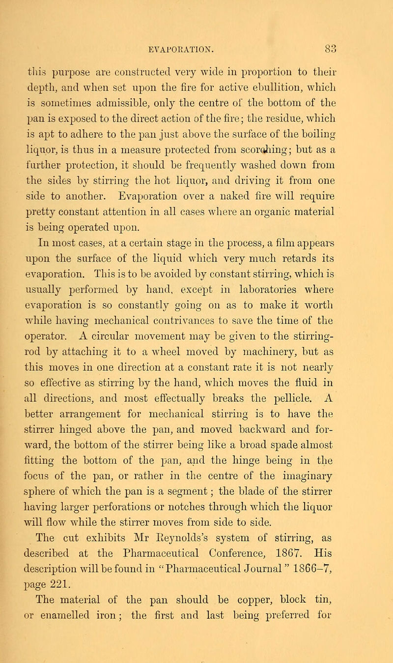 this purpose are constructed very wide in proportion to their depth, and when set upon the fire for active ebullition, which is sometimes admissible, only the centre of the bottom of the pan is exposed to the direct action of the fire; the residue, which is apt to adhere to the pan just above the surface of the boiling liquor, is thus in a measure protected from scorahing; but as a further protection, it should be frequently washed down from the sides by stirring the hot liquor, and driving it from one side to another. Evaporation over a naked fire will require pretty constant attention in all cases where an organic material is being operated upon. In most cases, at a certain stage in the process, a film appears upon the sarface of the liquid which very much retards its evaporation. This is to be avoided by constant stirring, which is usually performed by hand, except in laboratories where evaporation is so constantly going on as to make it worth while having mechanical contrivances to save the time of the operator. A circular movement may be given to the stirring- rod by attaching it to a wheel moved by machinery, but as this moves in one direction at a constant rate it is not nearly so effective as stirring by the hand, which moves the fluid in all directions, and most effectually breaks the pellicle. A better arrangement for mechanical stirring is to have the stirrer hinged above the pan, and moved backward and for- ward, the bottom of the stirrer being like a broad spade almost fitting the bottom of the pan, and the hinge being in the focus of the pan, or rather in the centre of the imaginary sphere of which the pan is a segment; the blade of the stirrer having larger perforations or notches through which the liquor will flow while the stirrer moves from side to side. The cut exhibits Mr Eeynolds's system of stirring, as described at the Pharmaceutical Conference, 1867. His description will be found in Pharmaceutical Journal 1866-7, page 221. The material of the pan should be copper, block tin, or enamelled iron; the first and last being preferred for