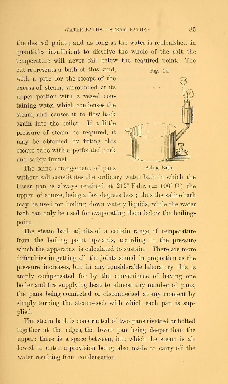 the desired point; and as long as the water is replenished in quantities insufficient to dissolve the whole of the salt, the temperature will never fall below the required point. The cut represents a bath of this kind, Fig. 14. with a pipe for the escape of the excess of steam, surrounded at its upper portion with a vessel con- taining water which condenses the steam, and causes it to flow back again into the boiler. If a little pressure of steam be required, it may be obtained by fitting this escape tube with a perforated cork and safety funnel. The same arrangement of pans Saline Bath, without salt constitutes the ordinary water bath in which the lower pan is always retained at 212° Fahr. (= 100° C), the iipper, of course, being a few degrees less ; thus the saline bath may be used for boiling down watery liquids, while the water bath can only be used for evaporating them below the boiling- point. The steam bath admits of a certain range of temperature from the boiling point upwards, according to the pressure which the apparatus is calculated to sustain. There are more difficulties in getting all the joints sound in proportion as the pressure increases, but in any considerable laboratory this is amply compensated for by the convenience of having one boiler and fire supplying heat to almost any number of pans, the pans being connected or disconnected at any moment by simply turning the steam-cock with which each pan is sup- plied. The steam bath is constructed of two pans rivetted or bolted together at the edges, the lower pan being deeper than the upper; there is a space between, into which the steam is al- lowed to enter, a provision being also made to carry off the water resulting from condensation.