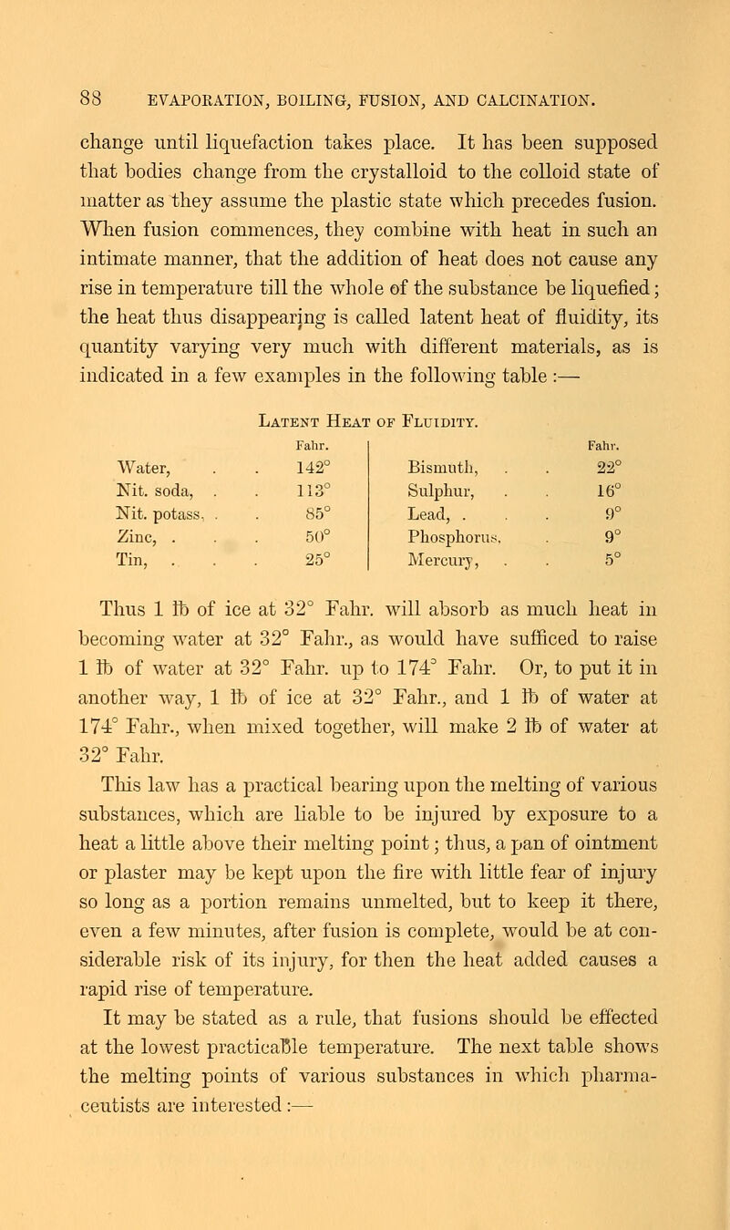 change until liquefaction takes place. It has been that bodies change from the crystalloid to the colloid state of matter as they assume the plastic state which precedes fusion. When fusion commences, they combine with heat in such an intimate manner, that the addition of heat does not cause any rise in temperature till the whole of the substance be liquefied; the heat thus disappearing is called latent heat of fluidity, its quantity varying very much with different materials, as is indicated in a few examples in the following table :— Latent Heai of Fluidity. Fahr. Fahr. Water, 142° Bismuth, 22° Nit. soda, 113° Sulphur, 16° Nit. potass, . 85° Lead, . 9° Zinc, . 50° Phosphorus. 9° Tin, . 25° Mercury, 5° Thus 1 lb of ice at 32° Fahr. will absorb as much heat in becoming water at 32° Fahr., as would have sufficed to raise 1 lb of water at 32° Fahr. up to 174° Fahr. Or, to put it in another wray, 1 lb of ice at 32° Fahr., and 1 lb of water at 1740 Fahr., when mixed together, will make 2 lb of water at 32° Fahr. This law has a practical bearing upon the melting of various substances, which are liable to be injured by exposure to a heat a little above their melting point; thus, a pan of ointment or plaster may be kept upon the fire with little fear of injury so long as a portion remains unmelted, but to keep it there, even a few minutes, after fusion is complete, would be at con- siderable risk of its injury, for then the heat added causes a rapid rise of temperature. It may be stated as a rule, that fusions should be effected at the lowest practicable temperature. The next table shows the melting points of various substances in which pharma- ceutists are interested:—