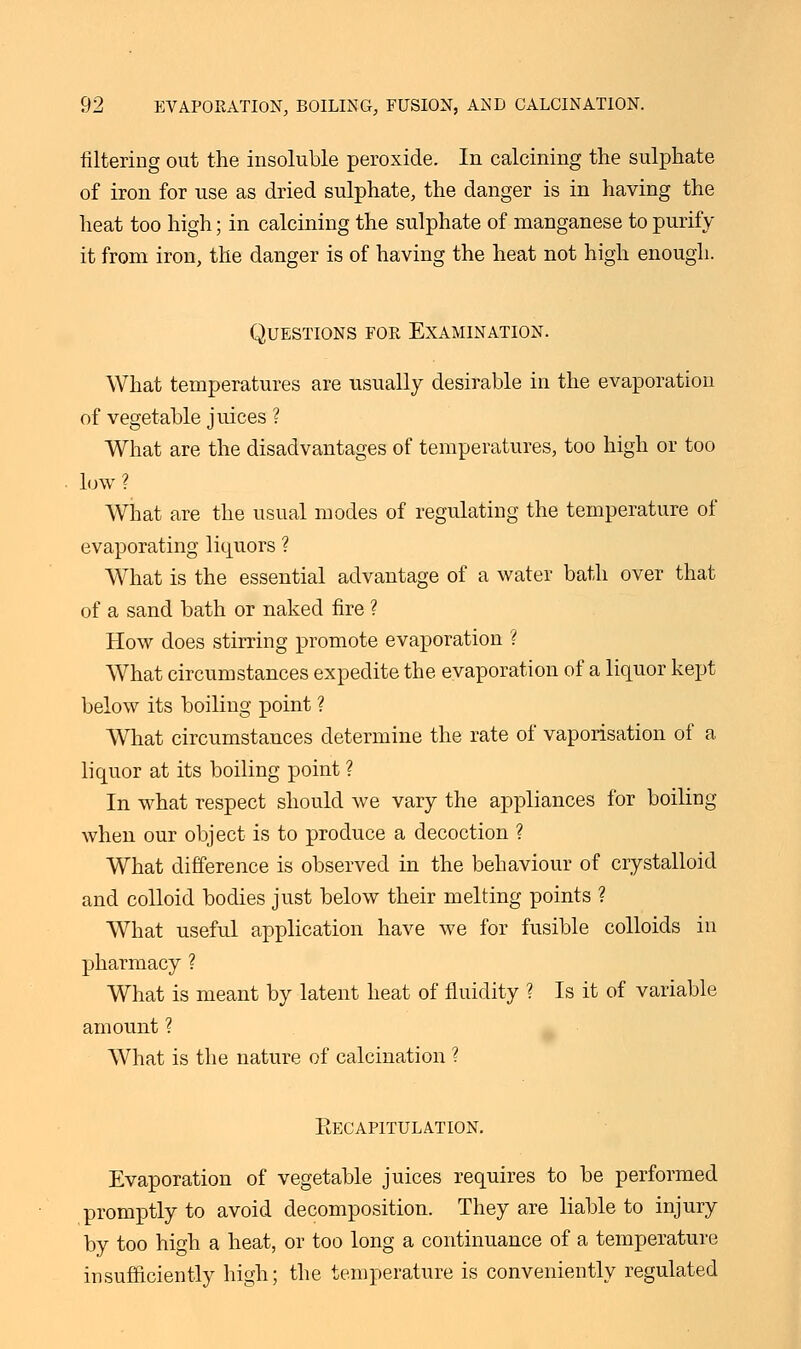 filtering out the insoluble peroxide. In calcining the sulphate of iron for use as dried sulphate, the danger is in having the heat too high; in calcining the sulphate of manganese to purify it from iron, the danger is of having the heat not high enough. Questions for Examination. What temperatures are usually desirable in the evaporation of vegetable juices ? What are the disadvantages of temperatures, too high or too low ? What are the usual modes of regulating the temperature of evaporating liquors ? What is the essential advantage of a water bath over that of a sand bath or naked fire ? How does stirring promote evaporation ? What circumstances expedite the evaporation of a liquor kept below its boiling point ? What circumstances determine the rate of vaporisation of a liquor at its boiling point ? In what respect should we vary the appliances for boiling when our object is to produce a decoction ? What difference is observed in the behaviour of crystalloid and colloid bodies just below their melting points ? What useful application have we for fusible colloids in pharmacy ? What is meant by latent heat of fluidity ? Is it of variable amount ? What is the nature of calcination ? Eecapitulation. Evaporation of vegetable juices requires to be performed promptly to avoid decomposition. They are liable to injury by too high a heat, or too long a continuance of a temperature insufficiently high; the temperature is conveniently regulated