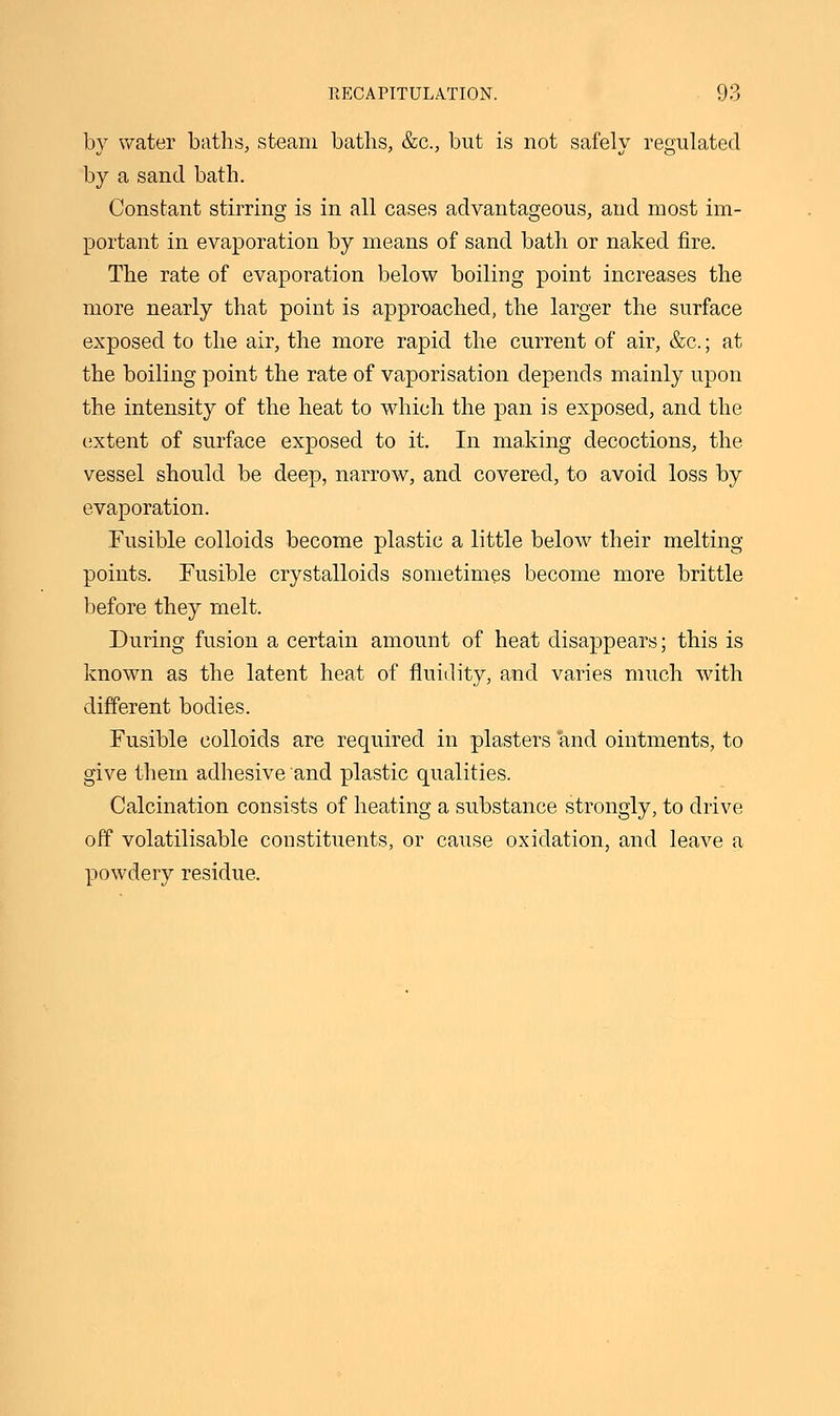 by water baths, steam baths, &c, but is not safely regulated by a sand bath. Constant stirring is in all cases advantageous, and most im- portant in evaporation by means of sand bath or naked fire. The rate of evaporation below boiling point increases the more nearly that point is approached, the larger the surface exposed to the air, the more rapid the current of air, &c.; at the boiling point the rate of vaporisation depends mainly upon the intensity of the heat to which the pan is exposed, and the extent of surface exposed to it. In making decoctions, the vessel should be deep, narrow, and covered, to avoid loss by evaporation. Fusible colloids become plastic a little below their melting- points. Fusible crystalloids sometimes become more brittle before they melt. During fusion a certain amount of heat disappears; this is known as the latent heat of fluidity, and varies much with different bodies. Fusible colloids are required in plasters and ointments, to give them adhesive and plastic qualities. Calcination consists of heating a substance strongly, to drive off volatilisable constituents, or cause oxidation, and leave a powdery residue.