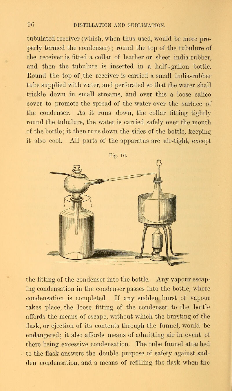 tubulated receiver (which, when thus used, would be more pro- perly termed the condenser); round the top of the tubulure of the receiver is fitted a collar of leather or sheet india-rubber, and then the tubulure is inserted in a half-gallon bottle. Eound the top of .the receiver is carried a small india-rubber tube supplied with water, and perforated so that the water shall trickle down in small streams, and over this a loose calico cover to promote the spread of the water over the surface of the condenser. As it runs down, the collar fitting tightly round the tubulure, the water is carried safely over the mouth of the bottle; it then runs down the sides of the bottle, keeping it also cool. All parts of the apparatus are air-tight, except Ficr. 16. the fitting of the condenser into the bottle. Any vapour escap- ing condensation in the condenser passes into the bottle, where condensation is completed. If any sudden burst of vapour takes place, the loose fitting of the condenser to the bottle affords the means of escape, without which the bursting of the flask, or ejection of its contents through the funnel, would be endangered; it also affords means of admitting air in event of there being excessive condensation. The tube funnel attached to the flask answers the double purpose of safety against sud- den condensation, and a means of refilling the flask when the