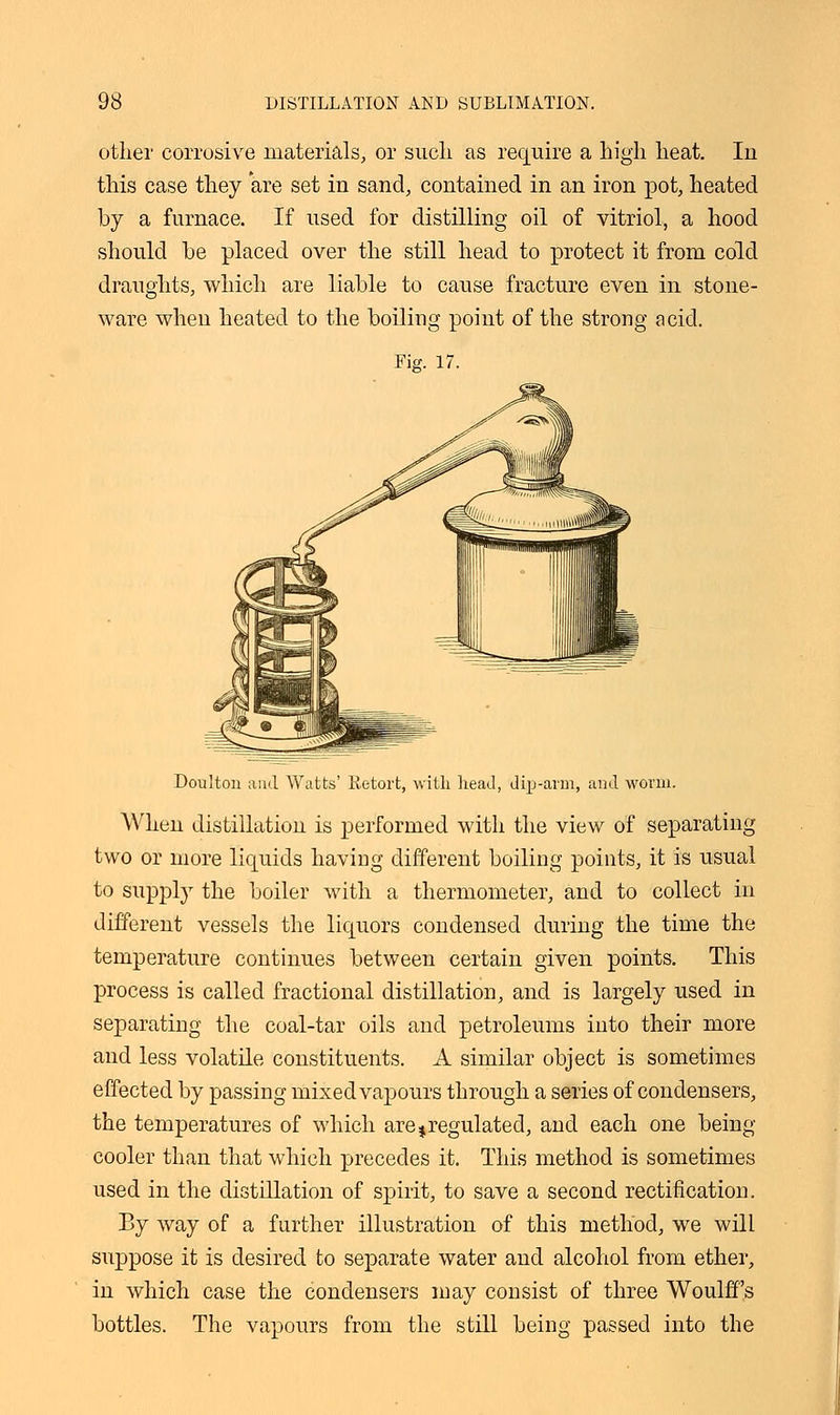 other corrosive materials, or such as require a high heat. Iu this case they are set in sand, contained in an iron pot, heated by a furnace. If used for distilling oil of vitriol, a hood should be placed over the still head to protect it from cold draughts, which are liable to cause fracture even in stone- ware when heated to the boiling point of the strong acid. Fig. 17. Doulton and. Watts' Retort, with head, dip-arm, and worm. When distillation is performed with the view of separating two or more liquids having different boiling points, it is usual to supply the boiler with a thermometer, and to collect in different vessels the liquors condensed during the time the temperature continues between certain given points. This process is called fractional distillation, and is largely used in separating the coal-tar oils and petroleums into their more and less volatile constituents. A similar object is sometimes effected by passing mixed vapours through a series of condensers, the temperatures of which are %regulated, and each one being cooler than that which precedes it. This method is sometimes used in the distillation of spirit, to save a second rectification. By way of a further illustration of this method, we will suppose it is desired to separate water and alcohol from ether, in which case the condensers may consist of three Woulff's bottles. The vapours from the still being passed into the