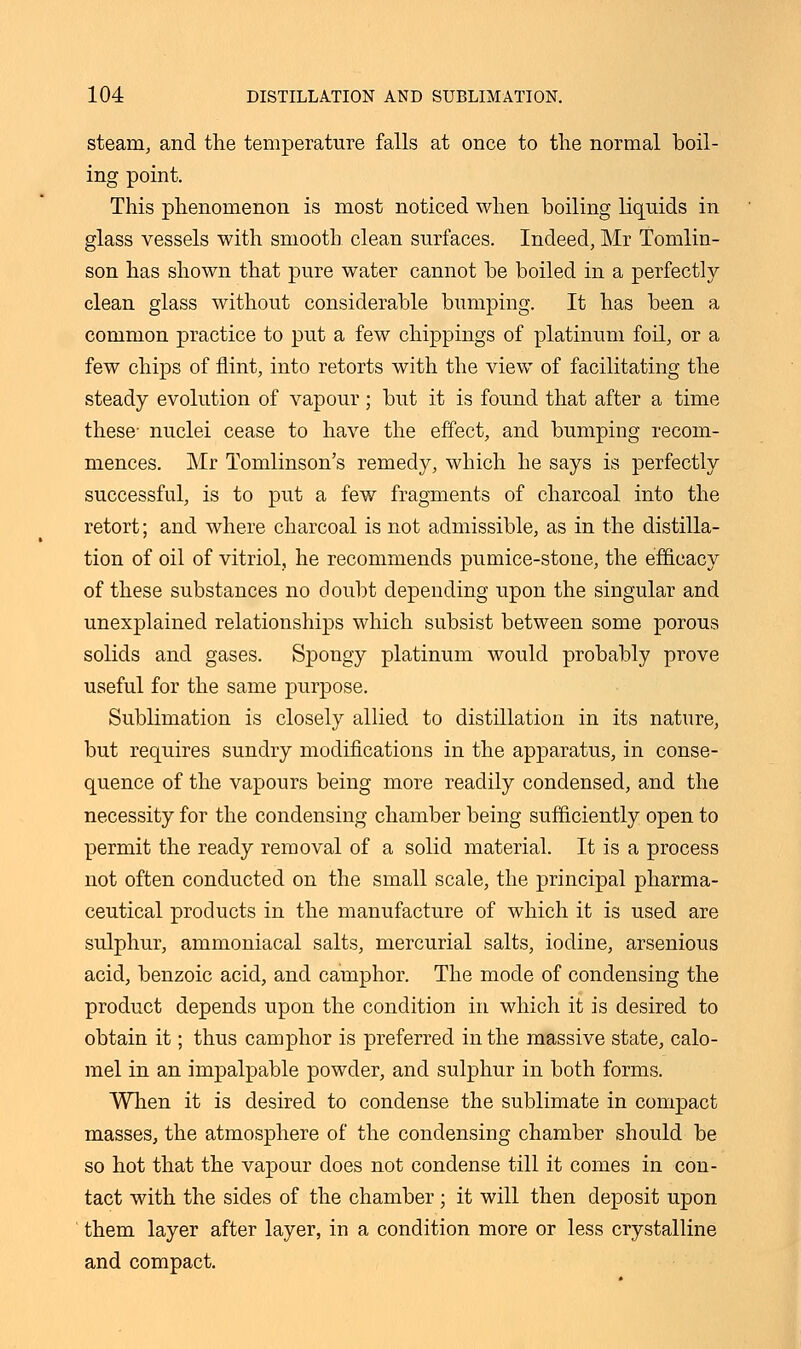 steam, and the temperature falls at once to the normal boil- ing point. This phenomenon is most noticed when boiling liquids in glass vessels with smooth clean surfaces. Indeed, Mr Tomlin- son has shown that pure water cannot be boiled in a perfectly clean glass without considerable bumping. It has been a common practice to put a few chippings of platinum foil, or a few chips of flint, into retorts with the view of facilitating the steady evolution of vapour; but it is found that after a time these- nuclei cease to have the effect, and bumping recom- mences. Mr Tomlinson's remedy, which he says is perfectly successful, is to put a few fragments of charcoal into the retort; and where charcoal is not admissible, as in the distilla- tion of oil of vitriol, he recommends pumice-stone, the efficacy of these substances no doubt depending upon the singular and unexplained relationships which subsist between some porous solids and gases. Spongy platinum would probably prove useful for the same purpose. Sublimation is closely allied to distillation in its nature, but requires sundry modifications in the apparatus, in conse- quence of the vapours being more readily condensed, and the necessity for the condensing chamber being sufficiently open to permit the ready removal of a solid material. It is a process not often conducted on the small scale, the principal pharma- ceutical products in the manufacture of which it is used are sulphur, ammoniacal salts, mercurial salts, iodine, arsenious acid, benzoic acid, and camphor. The mode of condensing the product depends upon the condition in which it is desired to obtain it; thus camphor is preferred in the massive state, calo- mel in an impalpable powder, and sulphur in both forms. When it is desired to condense the sublimate in compact masses, the atmosphere of the condensing chamber should be so hot that the vapour does not condense till it comes in con- tact with the sides of the chamber ; it will then deposit upon them layer after layer, in a condition more or less crystalline and compact.