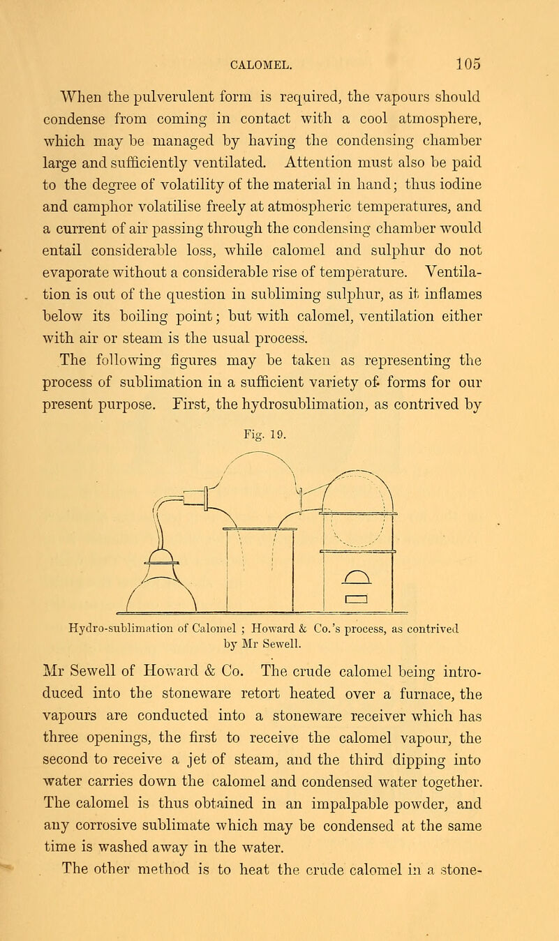 When the pulverulent form is required, the vapours should condense from coming in contact with a cool atmosphere, which may be managed by having the condensing chamber large and sufficiently ventilated. Attention must also be paid to the degree of volatility of the material in hand; thus iodine and camphor volatilise freely at atmospheric temperatures, and a current of air passing through the condensing chamber would entail considerable loss, while calomel and sulphur do not evaporate without a considerable rise of temperature. Ventila- tion is out of the question in subliming sulphur, as it inflames below its boiling point; but with calomel, ventilation either with air or steam is the usual process. The following figures may be taken as representing the process of sublimation in a sufficient variety of forms for our present purpose. First, the hydrosublimation, as contrived by Fig. l Hydro-sublimation of Calomel ; Howard & Co.'s process, by Mr Sewell. contrived Mr Sewell of Howard & Co. The crude calomel being intro- duced into the stoneware retort heated over a furnace, the vapours are conducted into a stoneware receiver which has three openings, the first to receive the calomel vapour, the second to receive a jet of steam, and the third dipping into water carries down the calomel and condensed water together. The calomel is thus obtained in an impalpable powder, and any corrosive sublimate which may be condensed at the same time is washed away in the water. The other method is to heat the crude calomel in a stone-