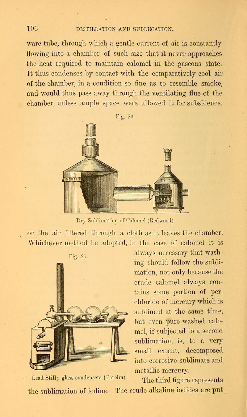 ware tube, through which a gentle current of air is constantly flowing into a chamber of such size that it never approaches the heat required to maintain calomel in the gaseous state, It thus condenses by contact with the comparatively cool air of the chamber, in a condition so fine as to resemble smoke, and would thus pass away through the ventilating flue of the chamber, unless ample space were allowed it for subsidence, Fig. 20. Fur. 21. Dry Sublimation of Calomel (Eedwood). or the air filtered through a cloth as it leaves the chamber. Whichever method be adopted, in the case of calomel it is always necessary that wash- ing should follow the subli- mation, not only because the crude calomel always con- tains some portion of per- chloride of mercury which is sublimed at the same time, but even pure washed calo- mel, if subjected to a second sublimation, is, to a very small extent, decomposed into corrosive sublimate and metallic mercury. The third figure represents the sublimation of iodine. The crude alkaline iodides are put Lead Still; glass condensers (Pareira).