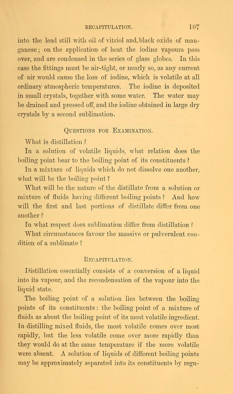 into the lead still with oil of vitriol and. black oxide of man- ganese ; on the application of heat the iodine vaponrs pass over, and are condensed in the series of glass globes. In this case the fittings must be air-tight, or nearly so, as any current of air would cause the loss of iodine, which is volatile at all ordinary atmospheric temperatures. The iodine is deposited in small crystals, together with some water. The water may be drained and pressed off, and the iodine obtained in large dry crystals by a second sublimation. Questions for Examination. What is distillation ? In a solution of volatile liquids, what relation does the boiling point bear to the boiling point of its constituents ? In a mixture of liquids which do not dissolve one another, what will be the boiling point ? What will be the nature of the distillate from a solution or mixture of fluids having different boiling points? And how will the first and last portions of distillate differ from one another ? In what respect does sublimation differ from distillation ? What circumstances favour the massive or pulverulent con- dition of a sublimate ? EECAPITULATION. Distillation essentially consists of a conversion of a liquid into its vapour, and the recondensation of the vapour into the liquid state. The boiling point of a solution lies between the boiling- points of its constituents : the boiling point of a mixture of fluids as about the boiling point of its most volatile ingredient. In distilling mixed fluids, the most volatile comes over most rapidly, but the less volatile come over more rapidly than they would do at the same temperature if the more volatile were absent. A solution of liquids of different boiling points may be approximately separated into its constituents by regu-