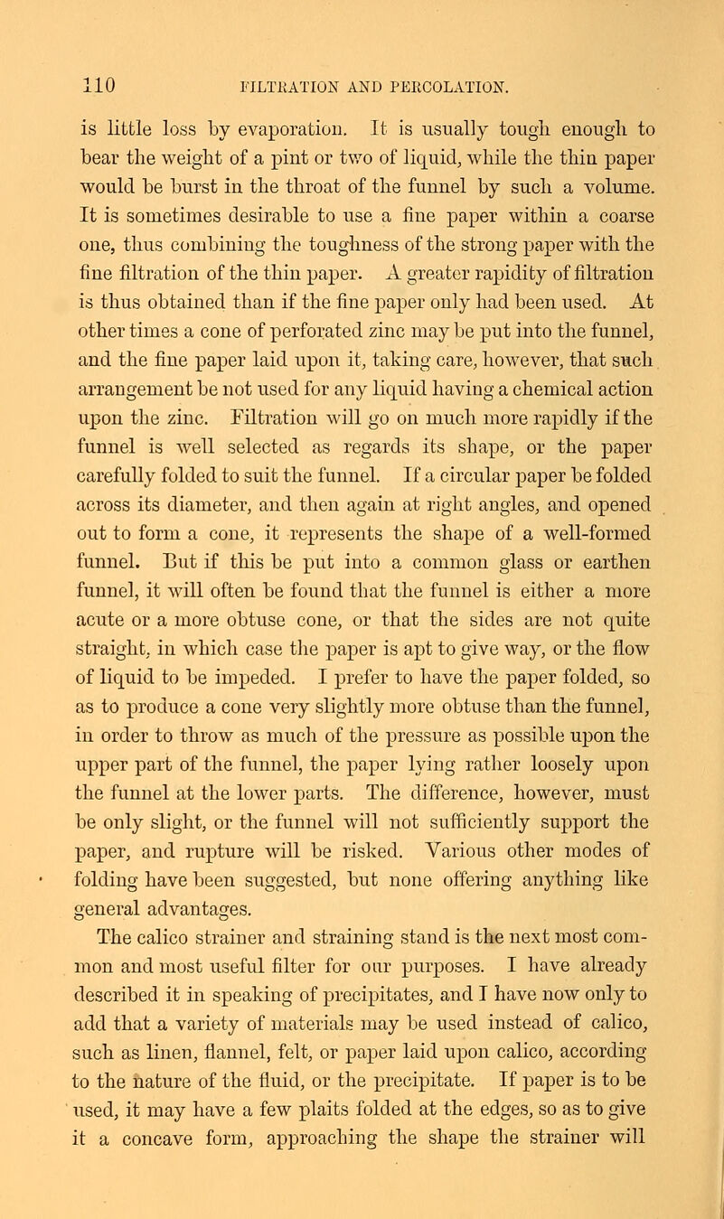 is little loss by evaporation. It is usually tougli enough to bear the weight of a pint or two of liquid, while the thin paper would be burst in the throat of the funnel by such a volume. It is sometimes desirable to use a fine paper within a coarse one, thus combining the toughness of the strong paper with the fine filtration of the thin paper. A greater rapidity of filtration is thus obtained than if the fine paper only had been used. At other times a cone of perforated zinc may be put into the funnel, and the fine paper laid upon it, taking care, however, that such arrangement be not used for any liquid having a chemical action upon the zinc. Filtration will go on much more rapidly if the funnel is well selected as regards its shape, or the paper carefully folded to suit the funnel. If a circular paper be folded across its diameter, and then again at right angles, and opened out to form a cone, it represents the shape of a well-formed funnel. But if this be put into a common glass or earthen funnel, it will often be found that the funnel is either a more acute or a more obtuse cone, or that the sides are not quite straight, in which case the paper is apt to give way, or the flow of liquid to be impeded. I prefer to have the paper folded, so as to produce a cone very slightly more obtuse than the funnel, in order to throw as much of the pressure as possible upon the upper part of the funnel, the paper lying rather loosely upon the funnel at the lower parts. The difference, however, must be only slight, or the funnel will not sufficiently support the paper, and rupture will be risked. Various other modes of folding have been suggested, but none offering anything like general advantages. The calico strainer and straining stand is the next most com- mon and most useful filter for our purposes. I have already described it in speaking of precipitates, and I have now only to add that a variety of materials may be used instead of calico, such as linen, flannel, felt, or paper laid upon calico, according to the nature of the fluid, or the precipitate. If paper is to be used, it may have a few plaits folded at the edges, so as to give it a concave form, approaching the shape the strainer will