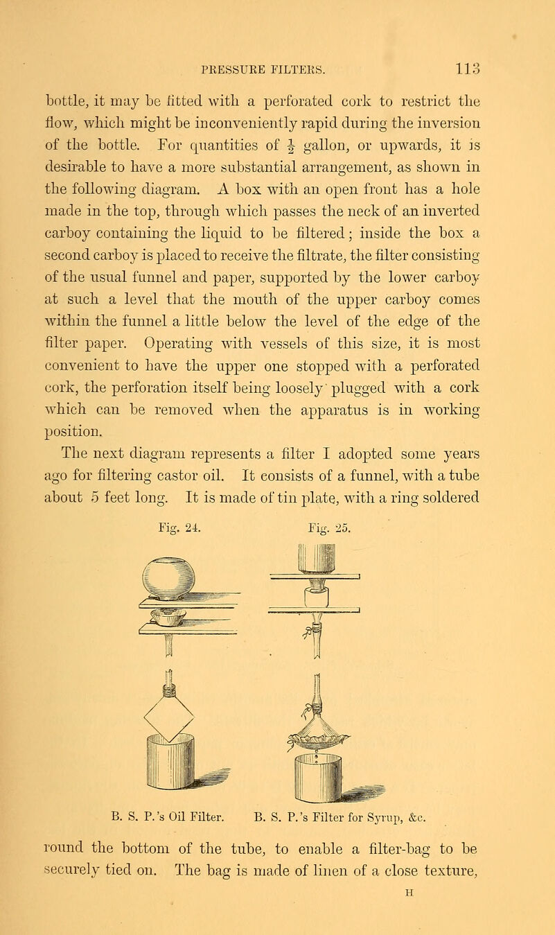 bottle, it may be fitted with a perforated cork to restrict the flow, which might be inconveniently rapid during the inversion of the bottle. For quantities of \ gallon, or upwards, it is desirable to have a more substantial arrangement, as shown in the following diagram. A box with an open front has a hole made in the top, through which passes the neck of an inverted carboy containing the liquid to be filtered; inside the box a second carboy is placed to receive the filtrate, the filter consisting of the usual funnel and paper, supported by the lower carboy at such a level that the mouth of the upper carboy comes within the funnel a little below the level of the edge of the filter paper. Operating with vessels of this size, it is most convenient to have the upper one stopped with a perforated cork, the perforation itself being loosely'plugged with a cork which can be removed when the apparatus is in working position. The next diagram represents a filter I adopted some years ago for filtering castor oil. It consists of a funnel, with a tube about 5 feet long. It is made of tin plate, with a ring soldered Fig. 25. B. S. P.'s Oil Filter. B. S. P.'s Filter for Syrup, &c. round the bottom of the tube, to enable a filter-bag to be securely tied on. The bag is made of linen of a close texture, H