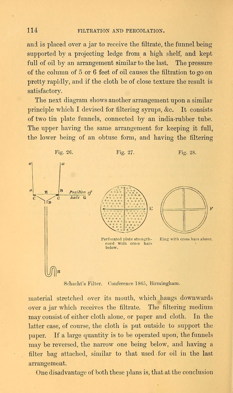 and is placed over a jar to receive the filtrate, the funnel being supported by a projecting ledge from a high shelf, and kept full of oil by an arrangement similar to the last. The pressure of the column of 5 or 6 feet of oil causes the filtration to go on pretty rapidly, and if the cloth be of close texture the result is satisfactory. The next diagram shows another arrangement upon a similar principle which I devised for filtering syrups, &c. It consists of two tin plate funnels, connected by an india-rubber tube. The upper having the same arrangement for keeping it full, Fig. 26. Fig. 27. Fie. 28. Position of hole G Perforated plate strength ened witli cross bar: below. ins with cross bars above. schacht's Filter. Conference 1865, Birmingham. material stretched over its mouth, which hangs downwards over a jar which receives the filtrate. The filtering medium may consist of either cloth alone, or paper and cloth. In the latter case, of course, the cloth is put outside to support the paper. If a large quantity is to be operated upon, the funnels may be reversed, the narrow one being below, and having a filter bag attached, similar to that used for oil in the last arrangement. One disadvantage of both these plans is, that at the conclusion