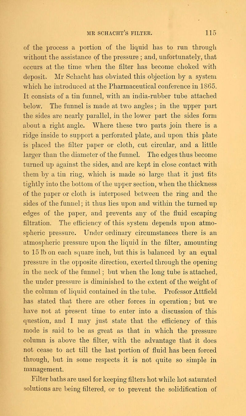 of the process a portion of the liquid has to run through without the assistance of the pressure ; and, unfortunately, that occurs at the time when the filter has become choked with deposit. Mr Schacht has obviated this objection by a system which he introduced at the Pharmaceutical conference in 1865. It consists of a tin funnel, with an india-rubber tube attached below. The funnel is made at two angles; in the upper part the sides are nearly parallel, in the lower part the sides form about a right angle. Where these two parts join there is a ridge inside to support a perforated plate, and upon this plate is placed the filter paper or cloth, cut circular, and a little larger than the diameter of the funnel. The edges thus become turned up against the sides, and are kept in close contact with them by a tin ring, which is made so large that it just fits tightly into the bottom of the upper section, when the thickness of the paper or cloth is interposed between the ring and the sides of the funnel; it thus lies upon and within the turned up edges of the paper, and prevents any of the fluid escaping filtration. The efficiency of this system depends upon atmo- spheric pressure. Under ordinary circumstances there is an atmospheric pressure upon the liquid in the filter, amounting to 15 ft> on each square inch, but this is balanced by an equal pressure in the opposite direction, exerted through the opening in the neck of the funnel; but when the long tube is attached, the under pressure is diminished to the extent of the weight of the column of liquid contained -in the tube. Professor Attfield has stated that there are other forces in operation; but we have not at present time to enter into a discussion of this question, and I may just state that the efficiency of this mode is said to be as great as that in which the pressure column is above the filter, with the advantage that it does not cease to act till the last portion of fluid has been forced through, but in some respects it is not quite so simple in management. Filter baths are used for keeping filters hot while hot saturated solutions are being filtered, or to prevent the solidification of