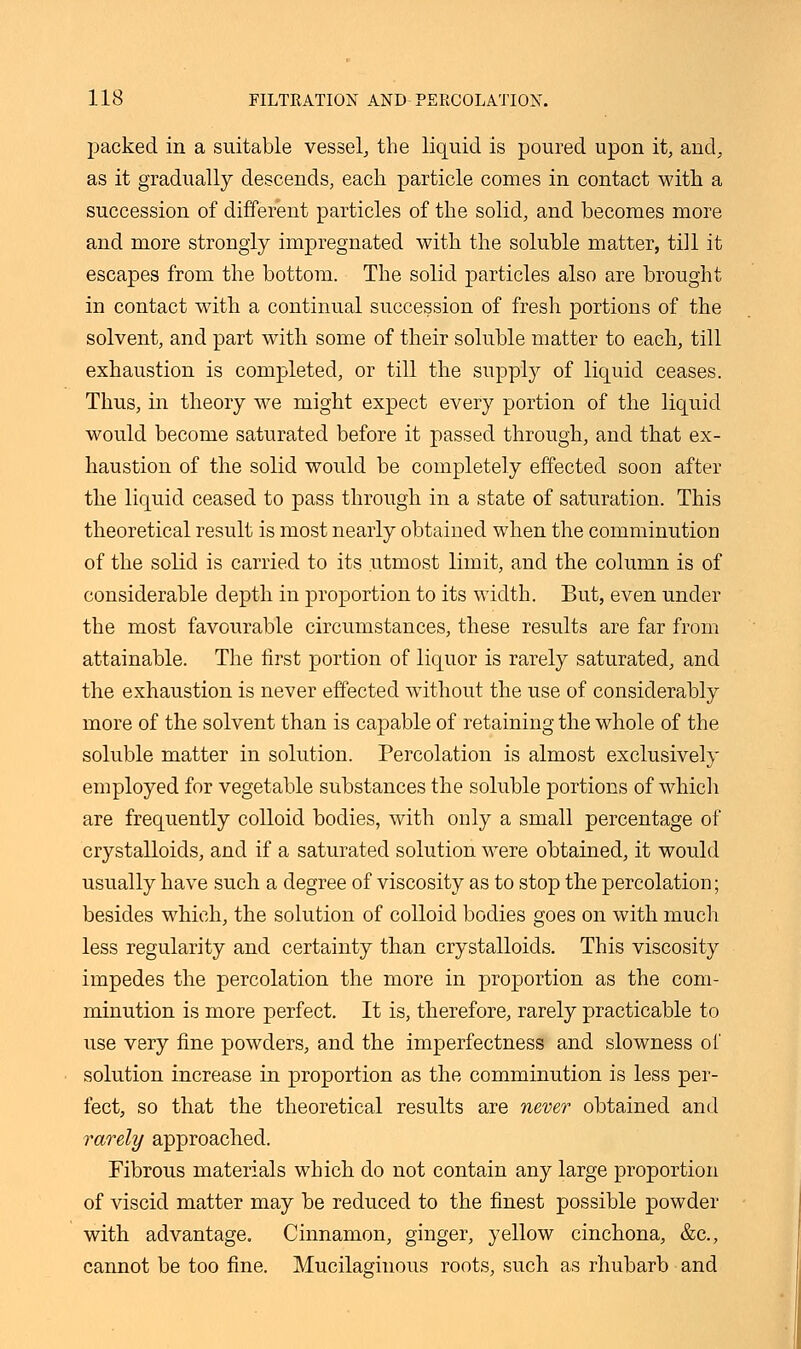 packed in a suitable vessel, the liquid is poured upon it, and, as it gradually descends, each particle conies in contact with a succession of different particles of the solid, and becomes more and more strongly impregnated with the soluble matter, till it escapes from the bottom. The solid particles also are brought in contact with a continual succession of fresh portions of the solvent, and part with some of their soluble matter to each, till exhaustion is completed, or till the supply of liquid ceases. Thus, in theory we might expect every portion of the liquid would become saturated before it passed through, and that ex- haustion of the solid would be completely effected soon after the liquid ceased to pass through in a state of saturation. This theoretical result is most nearly obtained when the comminution of the solid is carried to its utmost limit, and the column is of considerable depth in proportion to its width. But, even under the most favourable circumstances, these results are far from attainable. The first portion of liquor is rarely saturated, and the exhaustion is never effected without the use of considerably more of the solvent than is capable of retaining the whole of the soluble matter in solution. Percolation is almost exclusively employed for vegetable substances the soluble portions of which are frequently colloid bodies, with only a small percentage of crystalloids, and if a saturated solution were obtained, it would usually have such a degree of viscosity as to stop the percolation; besides which, the solution of colloid bodies goes on with much less regularity and certainty than crystalloids. This viscosity impedes the percolation the more in proportion as the com- minution is more perfect. It is, therefore, rarely practicable to use very fine powders, and the imperfectness and slowness of solution increase in proportion as the comminution is less per- fect, so that the theoretical results are never obtained and rarely approached. Fibrous materials which do not contain any large proportion of viscid matter may be reduced to the finest possible powder with, advantage. Cinnamon, ginger, yellow cinchona, &c, cannot be too fine. Mucilaginous roots, such as rhubarb and