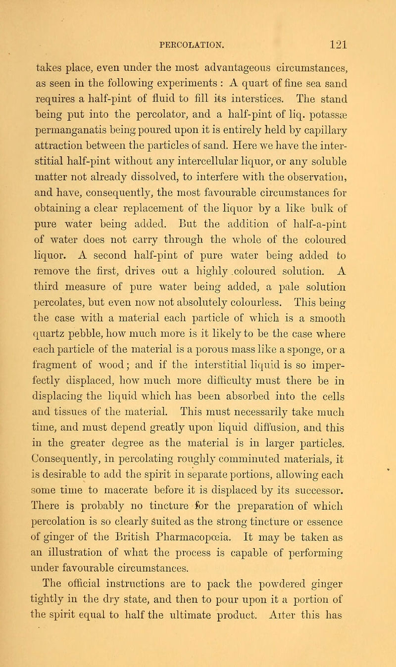 takes place, even under the most advantageous circumstances, as seen in the following experiments : A quart of fine sea sand requires a half-pint of fluid to fill its interstices. The stand being put into the percolator, and a half-pint of liq. potassae permanganatis being poured upon it is entirely held by capillary attraction between the particles of sand. Here we have the inter- stitial half-pint without any intercellular liquor, or any soluble matter not already dissolved, to interfere with the observation, and have, consequently, the most favourable circumstances for obtaining a clear replacement of the liquor by a like bulk of pure water being added. But the addition of half-a-pint of water does not carry through the whole of the coloured liquor. A second half-pint of pure water being added to remove the first, drives out a highly .coloured solution. A third measure of pure water being added, a pale solution percolates, but even now not absolutely colourless. This being the case with a material each particle of which is a smooth quartz pebble, how much more is it likely to be the case where each particle of the material is a porous mass like a sponge, or a fragment of wood; and if the interstitial liquid is so imper- fectly displaced, how much more difficulty must there be in displacing the liquid which has been absorbed into the cells and tissues of the material. This must necessarily take much time, and must depend greatly upon liquid diffusion, and this in the greater degree as the material is in larger particles. Consequently, in percolating roughly comminuted materials, it is desirable to add the spirit in separate portions, allowing each some time to macerate before it is displaced by its successor. There is probably no tincture for the preparation of which percolation is so clearly suited as the strong tincture or essence of ginger of the British Pharmacopoeia. It may be taken as an illustration of what the process is capable of performing under favourable circumstances. The official instructions are to pack the powdered ginger tightly in the dry state, and then to pour upon it a portion of the spirit equal to half the ultimate product. Alter this has