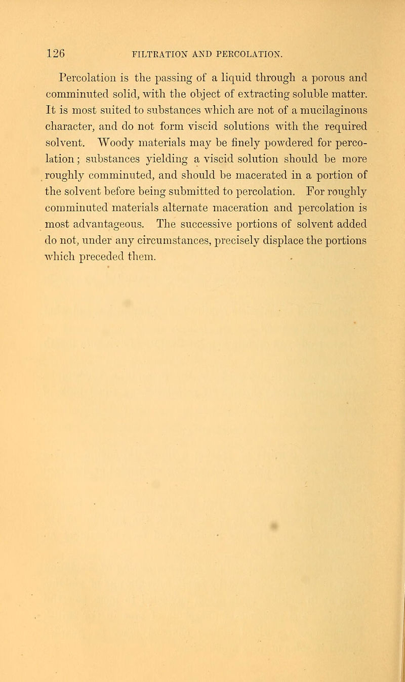 Percolation is the passing of a liquid through a porous and comminuted solid, with the object of extracting soluble matter. It is most suited to substances which are not of a mucilaginous character, and do not form viscid solutions with the required solvent. Woody materials may be finely powdered for perco- lation ; substances yielding a viscid solution should be more roughly comminuted, and should be macerated in a portion of the solvent before being submitted to percolation. For roughly comminuted materials alternate maceration and percolation is most advantageous. The successive portions of solvent added do not, under any circumstances, precisely displace the portions which preceded them.