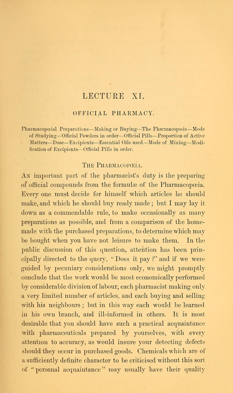 LECTURE XT. OFFICIAL PHARMACY. Pharrnacopoeial Preparations—Making or Buying—The Pharmacopoeia—Mode of Studying—Official Powders in order—Official Pills—Proportion of Active Matters—Dose—Excipients—Essential Oils used—Mode of Mixing—Modi- fication of Excipients—Official Pills in order. The Pharmacopoeia. An important part of the pharmacist's duty is the preparing of official compounds from the formula? of the Pharmacopoeia. Every one must decide for himself which articles he should make, and which he should buy ready made ; but I may lay it down as a commendable rule, to make occasionally as many preparations as possible, and from a comparison of the home- made with the purchased preparations, to determine which may be bought when you have not leisure to make them. In the public discussion of this question, attention has been prin- cipally directed to the query,  Does it pay ? and if we were guided by pecuniary considerations only, we might promptly conclude that the work would be most economically performed by considerable division of labour, each pharmacist making only a very limited number of articles, and each buying and selling with his neighbours ; but in this way each would be learned in his own branch, and ill-informed in others. It is most desirable that you should have such a practical acquaintance with pharmaceuticals prepared by yourselves, with even- attention to accuracy, as would insure your detecting defects should they occur in purchased goods. Chemicals which are of a sufficiently definite character to be criticised without this sort of personal acquaintance may usually have their quality