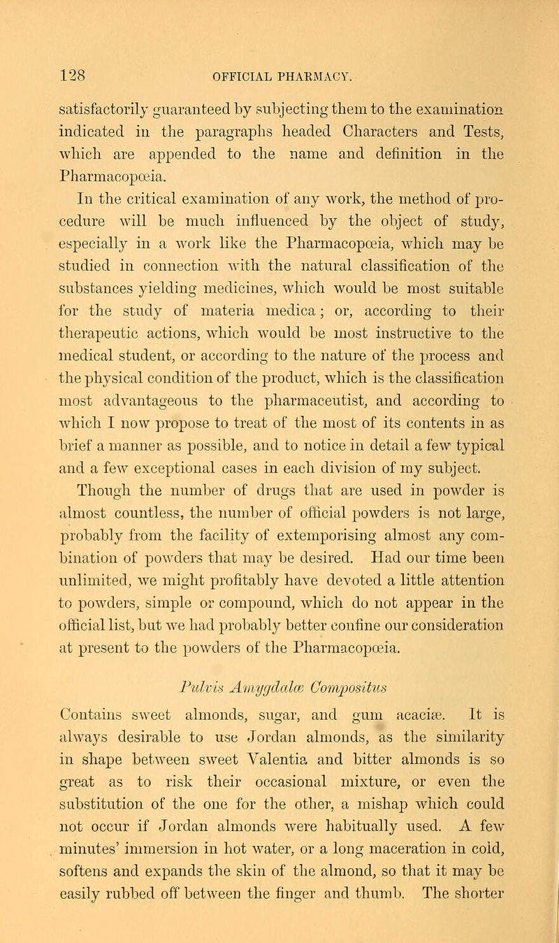 satisfactorily guaranteed by subjecting them to the examination indicated in the paragraphs headed Characters and Tests, which are appended to the name and definition in the Pharmacopoeia. In the critical examination of any work, the method of pro- cedure will be much influenced by the object of study, especially in a work like the Pharmacopoeia, which may be studied in connection with the natural classification of the substances yielding medicines, which would be most suitable for the study of materia medica; or, according to their therapeutic actions, which would be most instructive to the medical student, or according to the nature of the process and the physical condition of the product, which is the classification most advantageous to the pharmaceutist, and according to which I now propose to treat of the most of its contents in as brief a manner as possible, and to notice in detail a few typical and a few exceptional cases in each division of my subject. Though the number of drugs that are used in powder is almost countless, the number of official powders is not large, probably from the facility of extemporising almost any com- bination of powders that may be desired. Had our time been unlimited, we might profitably have devoted a little attention to powders, simple or compound, which do not appear in the official list, but we had probably better confine our consideration at present to the powders of the Pharmacopoeia, Pulvis Amygdcdce Compositus Contains sweet almonds, sugar, and gum acacise. It is always desirable to use Jordan almonds, as the similarity in shape between sweet Valentia and bitter almonds is so great as to risk their occasional mixture, or even the substitution of the one for the other, a mishap which could not occur if Jordan almonds were habitually used. A few minutes' immersion in hot water, or a long maceration in cold, softens and expands the skin of the almond, so that it may be easily rubbed off between the finger and thumb. The shorter