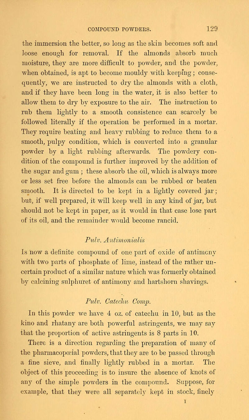 the immersion the better, so long as the skin becomes soft and loose enough for removal. If the almonds absorb much moisture, they are more difficult to powder, and the powder, when obtained, is apt to become mouldy with keeping; conse- quently, we are instructed to dry the almonds with a cloth, and if they have been long in the water, it is also better to allow them to dry by exposure to the air. The instruction to rub them lightly to a smooth consistence can scarcely be followed literally if the operation be performed in a mortar. They require beating and heavy rubbing to reduce them to a smooth, pulpy condition, which is converted into a granular powder by a light rubbing afterwards. The powdery con- dition of the compound is further improved by the addition of the sugar and gum ; these absorb the oil, which is always more or less set free before the almonds can be rubbed or beaten smooth. It is directed to be kept in a lightly covered jar; but, if well prepared, it will keep well in any kind of jar, but should not be kept in paper, as it would in that case lose part of its oil, and the remainder would become rancid. Pulv. Antimonialis Is now a definite compound of one part of oxide of antimony with two parts of phosphate of lime, instead of the rather un- certain product of a similar nature which was formerly obtained by calcining sulphuret of antimony and hartshorn shavings. Pulv. Catecliu Comp. In this powder we have 4 oz. of catechu in 10, but as the kino and rhatany are both powerful astringents, we may say that the proportion of active astringents is 8 parts in 10. There is a direction regarding the preparation of many of the pharmacopceial powders, that they are to be passed through a fine sieve, and finally lightly rubbed in a mortar. The object of this proceeding is to insure the absence of knots of any of the simple powders in the compound. Suppose, for example, that they were all separately kept in stock, finely